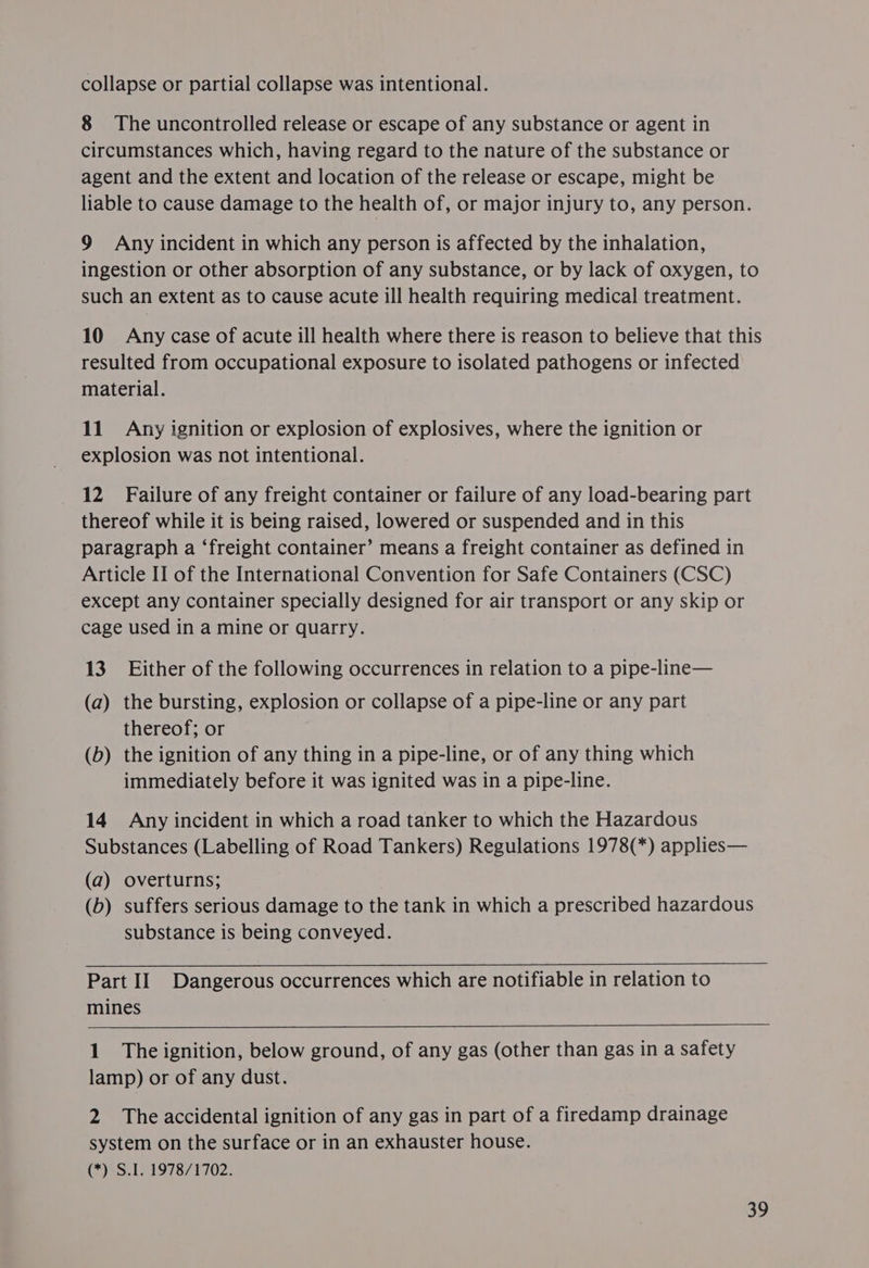 collapse or partial collapse was intentional. 8 The uncontrolled release or escape of any substance or agent in circumstances which, having regard to the nature of the substance or agent and the extent and location of the release or escape, might be liable to cause damage to the health of, or major injury to, any person. 9 Any incident in which any person is affected by the inhalation, ingestion or other absorption of any substance, or by lack of oxygen, to such an extent as to cause acute ill health requiring medical treatment. 10 Any case of acute ill health where there is reason to believe that this resulted from occupational exposure to isolated pathogens or infected material. 11 Any ignition or explosion of explosives, where the ignition or explosion was not intentional. 12 Failure of any freight container or failure of any load-bearing part thereof while it is being raised, lowered or suspended and in this paragraph a ‘freight container’ means a freight container as defined in Article II of the International Convention for Safe Containers (CSC) except any container specially designed for air transport or any skip or cage used in a mine or quarry. 13. Either of the following occurrences in relation to a pipe-line— (a) the bursting, explosion or collapse of a pipe-line or any part thereof; or (b) the ignition of any thing in a pipe-line, or of any thing which immediately before it was ignited was in a pipe-line. 14 Any incident in which a road tanker to which the Hazardous Substances (Labelling of Road Tankers) Regulations 1978(*) applies— (a) overturns; (b) suffers serious damage to the tank in which a prescribed hazardous substance is being conveyed. Part II Dangerous occurrences which are notifiable in relation to mines 1. The ignition, below ground, of any gas (other than gas in a safety lamp) or of any dust. 2 The accidental ignition of any gas in part of a firedamp drainage system on the surface or in an exhauster house. (*) S.1. 1978/1702. 30