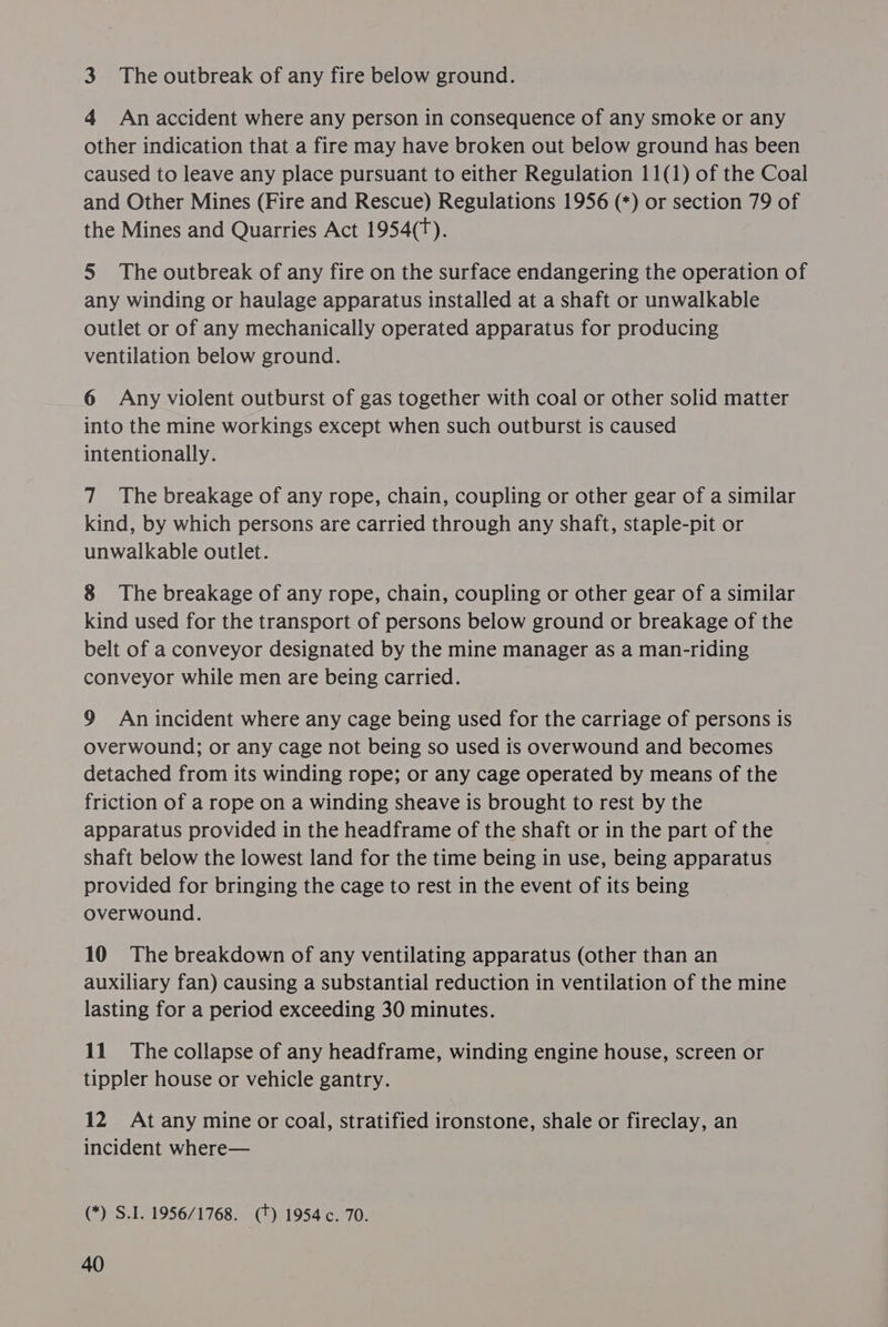 3 The outbreak of any fire below ground. 4 An accident where any person in consequence of any smoke or any other indication that a fire may have broken out below ground has been caused to leave any place pursuant to either Regulation 11(1) of the Coal and Other Mines (Fire and Rescue) Regulations 1956 (*) or section 79 of the Mines and Quarries Act 1954(T). 5 The outbreak of any fire on the surface endangering the operation of any winding or haulage apparatus installed at a shaft or unwalkable outlet or of any mechanically operated apparatus for producing ventilation below ground. 6 Any violent outburst of gas together with coal or other solid matter into the mine workings except when such outburst is caused intentionally. 7 The breakage of any rope, chain, coupling or other gear of a similar kind, by which persons are carried through any shaft, staple-pit or unwalkable outlet. 8 The breakage of any rope, chain, coupling or other gear of a similar kind used for the transport of persons below ground or breakage of the belt of a conveyor designated by the mine manager as a man-riding conveyor while men are being carried. 9 An incident where any cage being used for the carriage of persons is overwound; or any cage not being so used is overwound and becomes detached from its winding rope; or any cage operated by means of the friction of a rope on a winding sheave is brought to rest by the apparatus provided in the headframe of the shaft or in the part of the shaft below the lowest land for the time being in use, being apparatus provided for bringing the cage to rest in the event of its being overwound. 10 The breakdown of any ventilating apparatus (other than an auxiliary fan) causing a substantial reduction in ventilation of the mine lasting for a period exceeding 30 minutes. 11. The collapse of any headframe, winding engine house, screen or tippler house or vehicle gantry. 12 At any mine or coal, stratified ironstone, shale or fireclay, an incident where— (*) S.I. 1956/1768. (+) 1954c. 70.