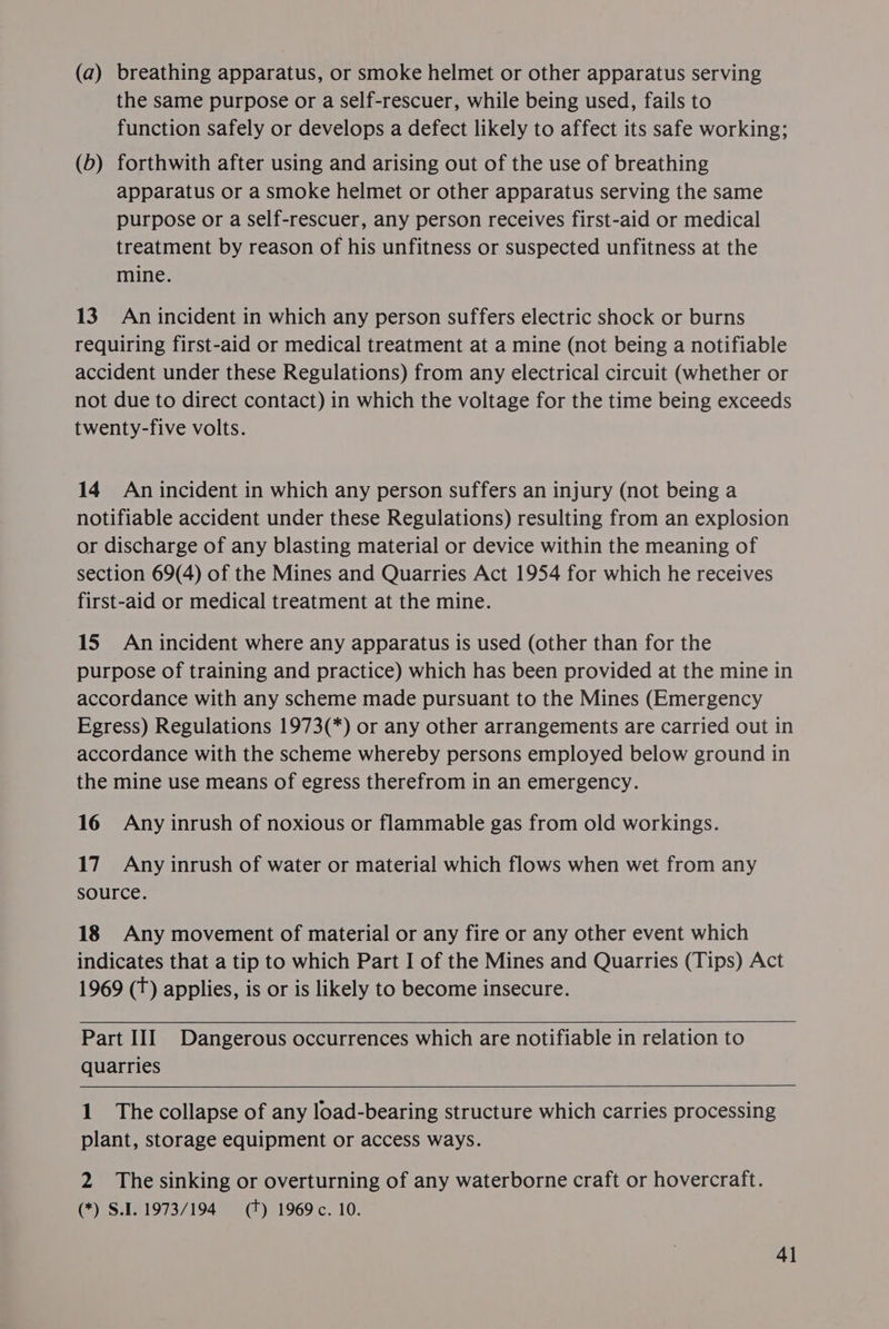 (a) breathing apparatus, or smoke helmet or other apparatus serving the same purpose or a Self-rescuer, while being used, fails to function safely or develops a defect likely to affect its safe working; (6) forthwith after using and arising out of the use of breathing apparatus or a smoke helmet or other apparatus serving the same purpose or a self-rescuer, any person receives first-aid or medical treatment by reason of his unfitness or suspected unfitness at the mine. 13. An incident in which any person suffers electric shock or burns requiring first-aid or medical treatment at a mine (not being a notifiable accident under these Regulations) from any electrical circuit (whether or not due to direct contact) in which the voltage for the time being exceeds twenty-five volts. 14 An incident in which any person suffers an injury (not being a notifiable accident under these Regulations) resulting from an explosion or discharge of any blasting material or device within the meaning of section 69(4) of the Mines and Quarries Act 1954 for which he receives first-aid or medical treatment at the mine. 15 An incident where any apparatus is used (other than for the purpose of training and practice) which has been provided at the mine in accordance with any scheme made pursuant to the Mines (Emergency Egress) Regulations 1973(*) or any other arrangements are carried out in accordance with the scheme whereby persons employed below ground in the mine use means of egress therefrom in an emergency. 16 Any inrush of noxious or flammable gas from old workings. 17. Any inrush of water or material which flows when wet from any source. 18 Any movement of material or any fire or any other event which indicates that a tip to which Part I of the Mines and Quarries (Tips) Act 1969 (T) applies, is or is likely to become insecure.   Part III Dangerous occurrences which are notifiable in relation to quarries   1 The collapse of any load-bearing structure which carries processing plant, storage equipment or access ways. 2 The sinking or overturning of any waterborne craft or hovercraft. (*) S.I. 1973/194 (tT) 1969 c. 10. 4]