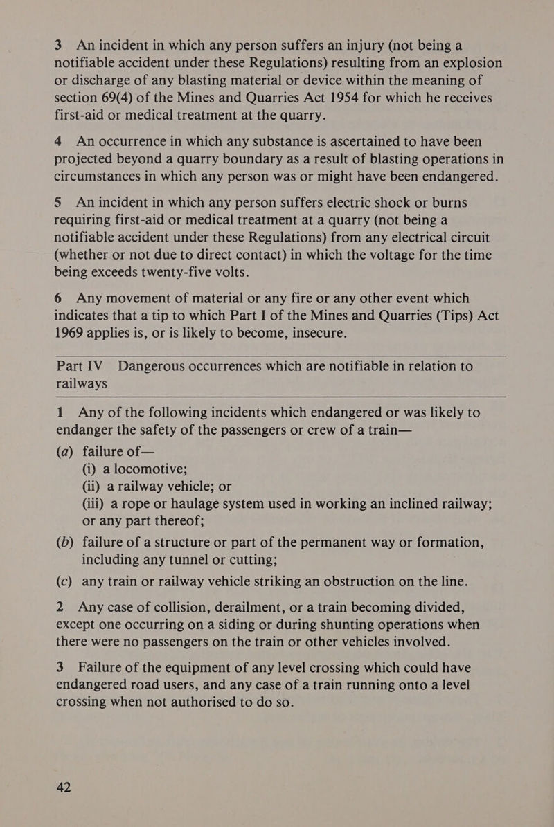 3 An incident in which any person suffers an injury (not being a notifiable accident under these Regulations) resulting from an explosion or discharge of any blasting material or device within the meaning of section 69(4) of the Mines and Quarries Act 1954 for which he receives first-aid or medical treatment at the quarry. 4 An occurrence in which any substance is ascertained to have been projected beyond a quarry boundary as a result of blasting operations in circumstances in which any person was or might have been endangered. 5 An incident in which any person suffers electric shock or burns requiring first-aid or medical treatment at a quarry (not being a notifiable accident under these Regulations) from any electrical circuit (whether or not due to direct contact) in which the voltage for the time being exceeds twenty-five volts. 6 Any movement of material or any fire or any other event which indicates that a tip to which Part I of the Mines and Quarries (Tips) Act 1969 applies is, or is likely to become, insecure. Part IV Dangerous occurrences which are notifiable in relation to railways 1 Any of the following incidents which endangered or was likely to endanger the safety of the passengers or crew of a train— (a) failure of— (i) a locomotive; (ii) a railway vehicle; or (ili) a rope or haulage system used in working an inclined railway; or any part thereof; (6) failure of a structure or part of the permanent way or formation, including any tunnel or cutting; (c) any train or railway vehicle striking an obstruction on the line. 2 Any case of collision, derailment, or a train becoming divided, except one occurring on a siding or during shunting operations when there were no passengers on the train or other vehicles involved. 3 Failure of the equipment of any level crossing which could have endangered road users, and any case of a train running onto a level crossing when not authorised to do so.