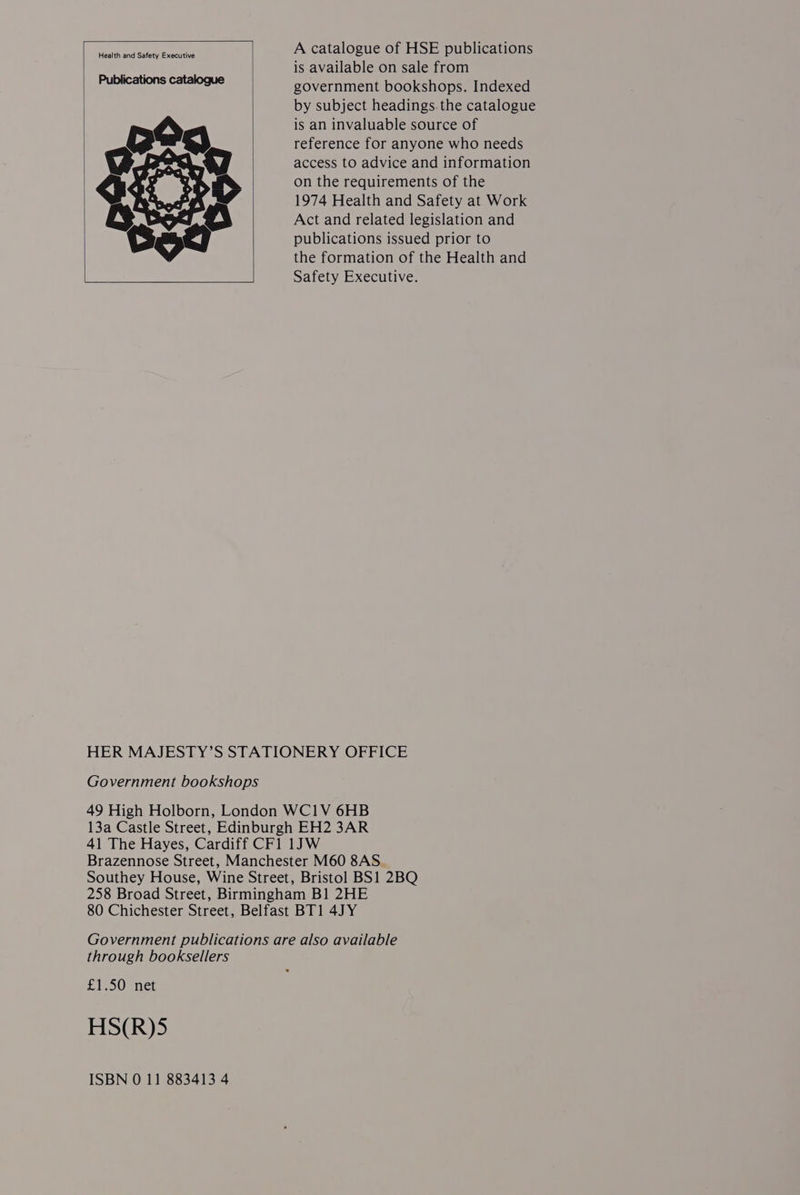A catalogue of HSE publications is available on sale from government bookshops. Indexed by subject headings.the catalogue is an invaluable source of reference for anyone who needs access to advice and information on the requirements of the 1974 Health and Safety at Work Act and related legislation and publications issued prior to the formation of the Health and Safety Executive. HER MAJESTY’S STATIONERY OFFICE Government bookshops 49 High Holborn, London WC1V 6HB 13a Castle Street, Edinburgh EH2 3AR 41 The Hayes, Cardiff CF1 1JW Brazennose Street, Manchester M60 8AS Southey House, Wine Street, Bristol BS1 2BQ 258 Broad Street, Birmingham B1 2HE 80 Chichester Street, Belfast BT1 4JY Government publications are also available through booksellers £1.50 net HS(R)5 ISBN 0 11 883413 4