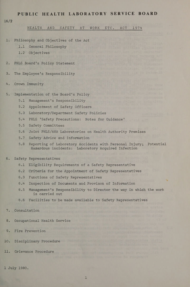 PUBLIC HEALTH LABORATORY SERVICE BOARD 16/2 HEALTH AND SAFETY AT WORK ETC. ACT 1974 1. Philosophy and Objectives of the Act 1.1 General Philosophy 1.2 Objectives 2. PHLS Board's Policy Statement 3. The Employee's Responsibility 4. Crown Immunity 5. Implementation of the Board's Policy 5.1 Management's Responsibility 5.2 Appointment of Safety Officers 5.3 Laboratory/Department Safety Policies 5.4 PHLS 'Safety Precautions: Notes for Guidance’ 5.5 Safety Committees 5.6 Joint PHLS/AHA Laboratories on Health Authority Premises 5.7 Safety Advice and Information 5.8 Reporting of Laboratory Accidents with Personal Injury; Potential Hazardous incidents: Laboratory Acquired Infection 6. Safety Representatives 6.1 Eligibility Requirements of a Safety Representative 6.2 Criteria for the Appointment of Safety Representatives 6.3 Functions of Safety Representatives 6.4 Inspection of Documents and Provison of Information 6.5 Management's Responsibility to Director the way in which the work is carried out 6.6 Facilities to be made available to Safety Representatives 7. Consultation 8. Occupational Health Service 9. Fire Prevention 10. Disciplinary Procedure ll. Grievance Procedure 1 July 1980.