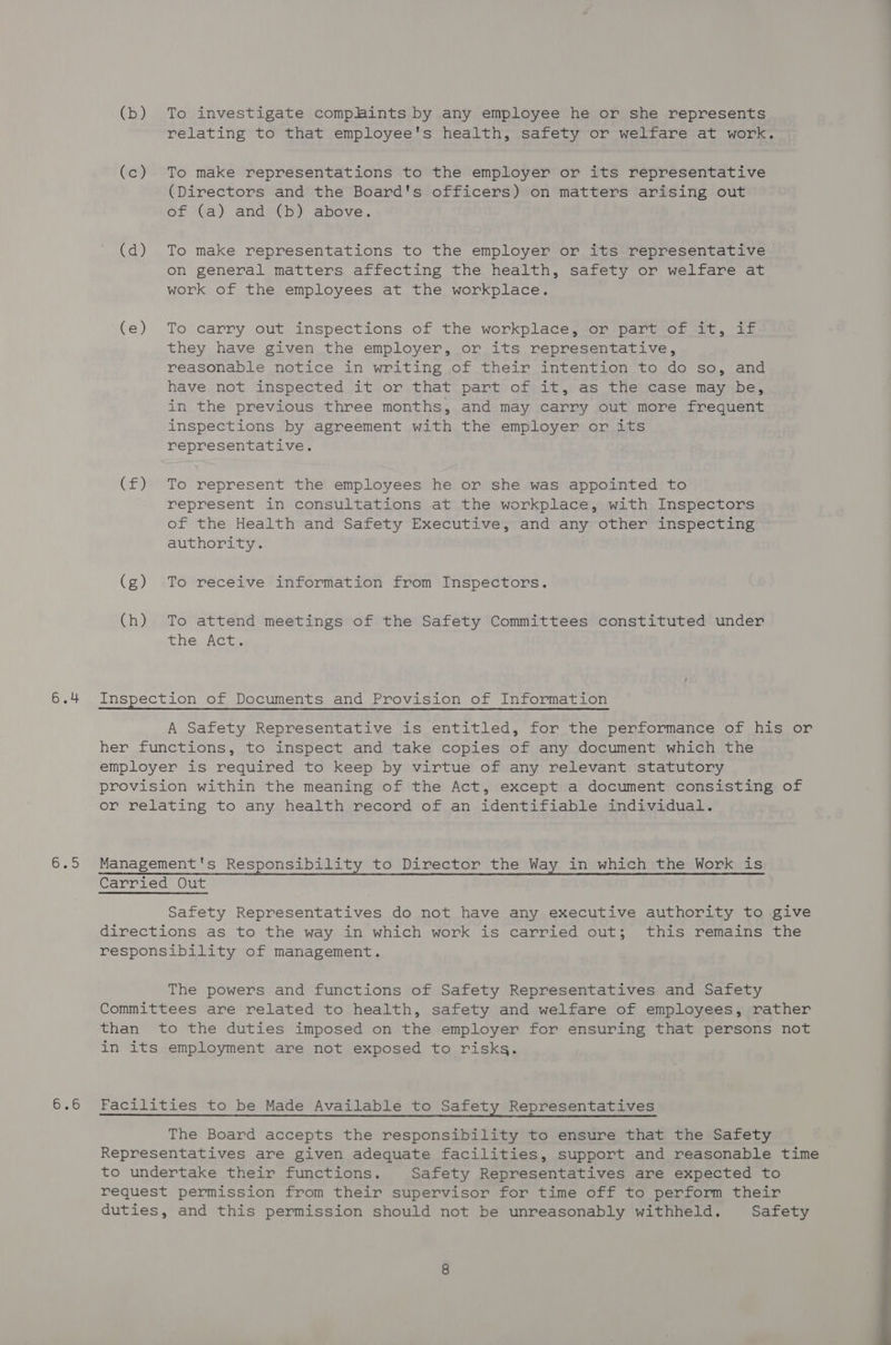 (b) To investigate complints by any employee he or she represents relating to that employee's health, safety or welfare at work. (c) To make representations to the employer or its representative (Directors and the Board's officers) on matters arising out of (a) and (b) above. (d) To make representations to the employer or its representative on general matters affecting the health, safety or welfare at work of the employees at the workplace. (e) To carry out inspections of the workplace, or part of it, if they have given the employer, or its representative, reasonable notice in writing of their intention to do so, and have not inspected it or that part of it, as the case may be, in the previous three months, and may carry out more frequent inspections by agreement with the employer or its representative. (f) To represent the employees he or she was appointed to represent in consultations at the workplace, with Inspectors of the Health and Safety Executive, and any other inspecting authority. (g) To receive information from Inspectors. (h) To attend meetings of the Safety Committees constituted under Lie. Aca. 6.4 Inspection of Documents and Provision of Information A Safety Representative is entitled, for the performance of his or her functions, to inspect and take copies of any document which the employer is required to keep by virtue of any relevant statutory provision within the meaning of the Act, except a document consisting of or relating to any health record of an identifiable individual. 6.5 Management's Responsibility to Director the Way in which the Work is Carried Out Safety Representatives do not have any executive authority to give directions as to the way in which work is carried out; this remains the responsibility of management. The powers and functions of Safety Representatives and Safety Committees are related to health, safety and welfare of employees, rather than to the duties imposed on the employer for ensuring that persons not in its employment are not exposed to risks. 6.6 Facilities to be Made Available to Safety Representatives The Board accepts the responsibility to ensure that the Safety Representatives are given adequate facilities, support and reasonable time to undertake their functions. Safety Representatives are expected to request permission from their supervisor for time off to perform their duties, and this permission should not be unreasonably withheld. Safety