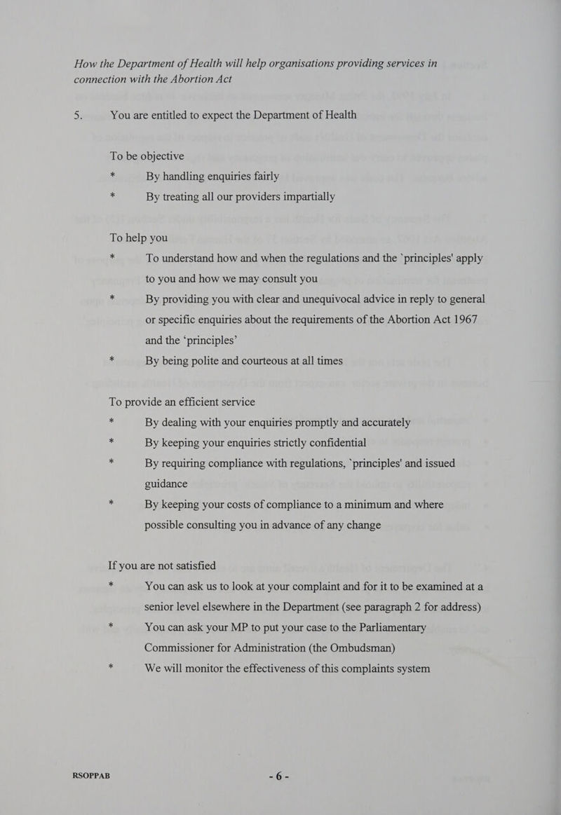 * * By handling enquiries fairly By treating all our providers impartially * To understand how and when the regulations and the ‘principles' apply to you and how we may consult you By providing you with clear and unequivocal advice in reply to general or specific enquiries about the requirements of the Abortion Act 1967 and the ‘principles’ By being polite and courteous at all times * * * By dealing with your enquiries promptly and accurately By keeping your enquiries strictly confidential By requiring compliance with regulations, ‘principles' and issued guidance By keeping your costs of compliance to a minimum and where possible consulting you in advance of any change * RSOPPAB You can ask us to look at your complaint and for it to be examined at a senior level elsewhere in the Department (see paragraph 2 for address) You can ask your MP to put your case to the Parliamentary Commissioner for Administration (the Ombudsman) We will monitor the effectiveness of this complaints system