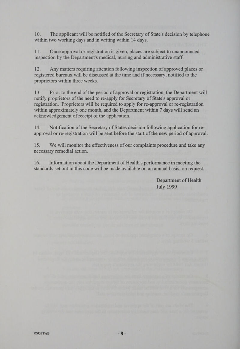 within two working days and in writing within 14 days. dle Once approval or registration is given, places are subject to unannounced inspection by the Department's medical, nursing and administrative staff. 2. Any matters requiring attention following inspection of approved places or registered bureaux will be discussed at the time and if necessary, notified to the proprietors within three weeks. Bey Prior to the end of the period of approval or registration, the Department will notify proprietors of the need to re-apply for Secretary of State's approval or registration. Proprietors will be required to apply for re-approval or re-registration within approximately one month, and the Department within 7 days will send an acknowledgement of receipt of the application. 14. _—_ Notification of the Secretary of States decision following application for re- approval or re-registration will be sent before the start of the new period of approval. ey We will monitor the effectiveness of our complaints procedure and take any necessary remedial action. 16. Information about the Department of Health's performance in meeting the standards set out in this code will be made available on an annual basis, on request. Department of Health July 1999