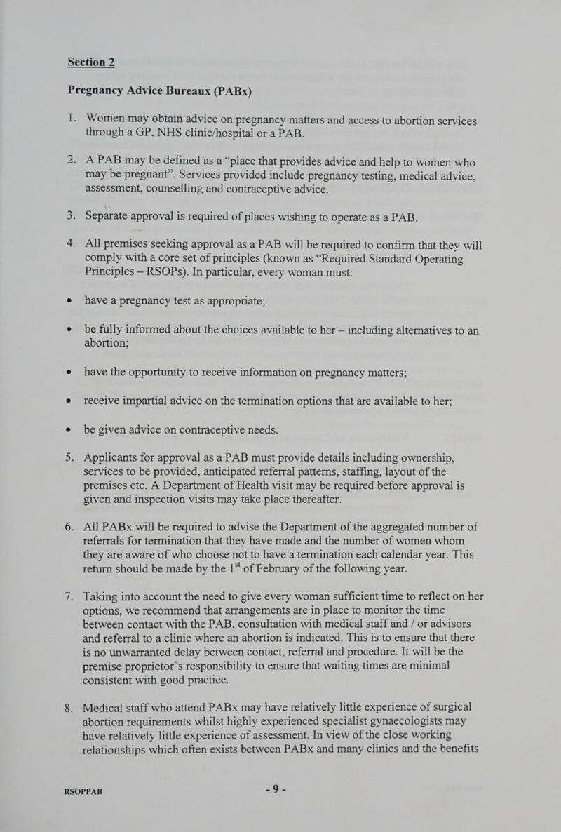 through a GP, NHS clinic/hospital or a PAB. A PAB may be defined as a “place that provides advice and help to women who may be pregnant”. Services provided include pregnancy testing, medical advice, assessment, counselling and contraceptive advice. Separate approval is required of places wishing to operate as a PAB. All premises seeking approval as a PAB will be required to confirm that they will comply with a core set of principles (known as “Required Standard Operating Principles — RSOPs). In particular, every woman must: have a pregnancy test as appropriate; be fully informed about the choices available to her — including alternatives to an abortion; have the opportunity to receive information on pregnancy matters; receive impartial advice on the termination options that are available to her; be given advice on contraceptive needs. Applicants for approval as a PAB must provide details including ownership, services to be provided, anticipated referral patterns, staffing, layout of the premises etc. A Department of Health visit may be required before approval is given and inspection visits may take place thereafter. All PABx will be required to advise the Department of the aggregated number of referrals for termination that they have made and the number of women whom they are aware of who choose not to have a termination each calendar year. This return should be made by the 1* of February of the following year. Taking into account the need to give every woman sufficient time to reflect on her options, we recommend that arrangements are in place to monitor the time between contact with the PAB, consultation with medical staff and / or advisors and referral to a clinic where an abortion is indicated. This is to ensure that there is no unwarranted delay between contact, referral and procedure. It will be the premise proprietor’s responsibility to ensure that waiting times are minimal consistent with good practice. Medical staff who attend PABx may have relatively little experience of surgical abortion requirements whilst highly experienced specialist gynaecologists may have relatively little experience of assessment. In view of the close working relationships which often exists between PABx and many clinics and the benefits