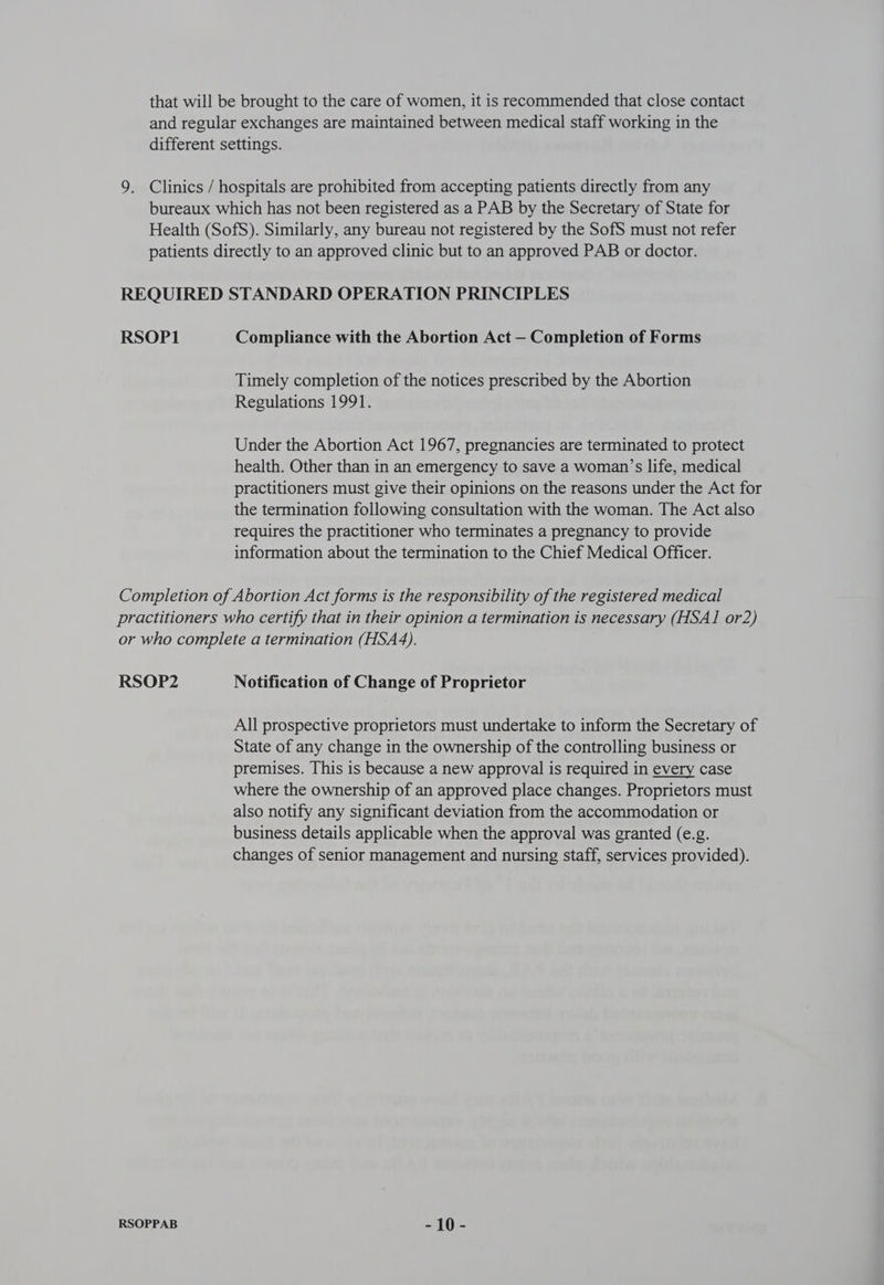 Timely completion of the notices prescribed by the Abortion Regulations 1991. Under the Abortion Act 1967, pregnancies are terminated to protect health. Other than in an emergency to save a woman’s life, medical practitioners must give their opinions on the reasons under the Act for the termination following consultation with the woman. The Act also requires the practitioner who terminates a pregnancy to provide information about the termination to the Chief Medical Officer. RSOP2 Notification of Change of Proprietor All prospective proprietors must undertake to inform the Secretary of State of any change in the ownership of the controlling business or premises. This is because a new approval is required in every case where the ownership of an approved place changes. Proprietors must also notify any significant deviation from the accommodation or business details applicable when the approval was granted (e.g. changes of senior management and nursing staff, services provided). -10-