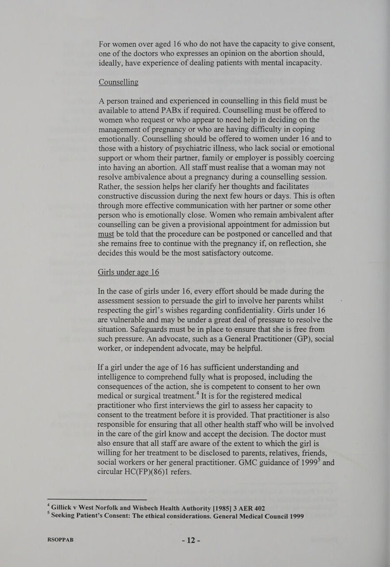 For women over aged 16 who do not have the capacity to give consent, one of the doctors who expresses an opinion on the abortion should, ideally, have experience of dealing patients with mental incapacity. Counselling A person trained and experienced in counselling in this field must be available to attend PABx if required. Counselling must be offered to women who request or who appear to need help in deciding on the management of pregnancy or who are having difficulty in coping emotionally. Counselling should be offered to women under 16 and to those with a history of psychiatric illness, who lack social or emotional support or whom their partner, family or employer is possibly coercing into having an abortion. All staff must realise that a woman may not resolve ambivalence about a pregnancy during a counselling session. Rather, the session helps her clarify her thoughts and facilitates constructive discussion during the next few hours or days. This is often through more effective communication with her partner or some other person who is emotionally close. Women who remain ambivalent after counselling can be given a provisional appointment for admission but must be told that the procedure can be postponed or cancelled and that she remains free to continue with the pregnancy if, on reflection, she decides this would be the most satisfactory outcome. Girls under age 16 In the case of girls under 16, every effort should be made during the assessment session to persuade the girl to involve her parents whilst respecting the girl’s wishes regarding confidentiality. Girls under 16 are vulnerable and may be under a great deal of pressure to resolve the situation. Safeguards must be in place to ensure that she is free from such pressure. An advocate, such as a General Practitioner (GP), social worker, or independent advocate, may be helpful. If a girl under the age of 16 has sufficient understanding and intelligence to comprehend fully what is proposed, including the consequences of the action, she is competent to consent to her own medical or surgical treatment.’ It is for the registered medical practitioner who first interviews the girl to assess her capacity to consent to the treatment before it is provided. That practitioner is also responsible for ensuring that all other health staff who will be involved in the care of the girl know and accept the decision. The doctor must also ensure that all staff are aware of the extent to which the girl is willing for her treatment to be disclosed to parents, relatives, friends, social workers or her general practitioner. GMC guidance of 1999° and circular HC(FP)(86)1 refers. «Gillick v West Norfolk and Wisbech Health Authority [1985] 3 AER 402 ° Seeking Patient’s Consent: The ethical considerations. General Medical Council 1999
