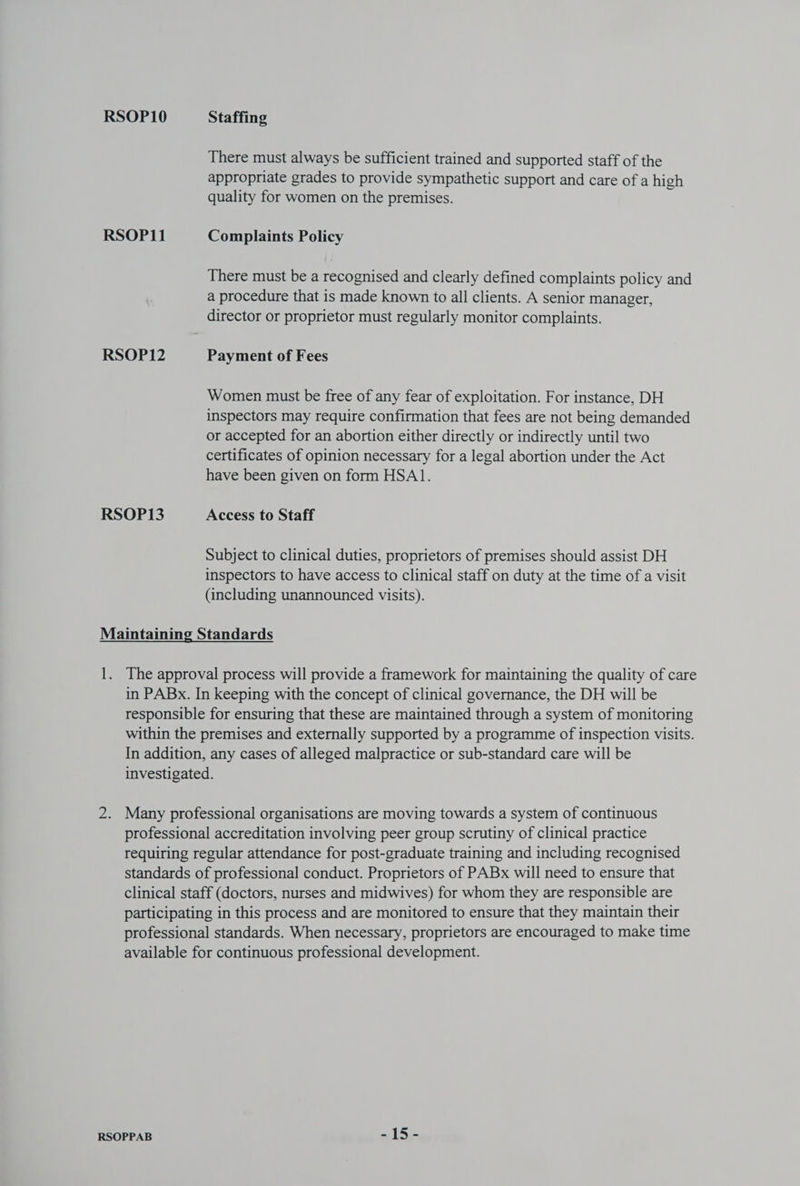 There must always be sufficient trained and supported staff of the appropriate grades to provide sympathetic support and care of a high quality for women on the premises. There must be a recognised and clearly defined complaints policy and a procedure that is made known to all clients. A senior manager, director or proprietor must regularly monitor complaints. Women must be free of any fear of exploitation. For instance, DH inspectors may require confirmation that fees are not being demanded or accepted for an abortion either directly or indirectly until two certificates of opinion necessary for a legal abortion under the Act have been given on form HSA1. Subject to clinical duties, proprietors of premises should assist DH inspectors to have access to clinical staff on duty at the time of a visit (including unannounced visits). The approval process will provide a framework for maintaining the quality of care in PABx. In keeping with the concept of clinical governance, the DH will be responsible for ensuring that these are maintained through a system of monitoring within the premises and externally supported by a programme of inspection visits. In addition, any cases of alleged malpractice or sub-standard care will be investigated. Many professional organisations are moving towards a system of continuous professional accreditation involving peer group scrutiny of clinical practice requiring regular attendance for post-graduate training and including recognised standards of professional conduct. Proprietors of PABx will need to ensure that clinical staff (doctors, nurses and midwives) for whom they are responsible are participating in this process and are monitored to ensure that they maintain their professional standards. When necessary, proprietors are encouraged to make time available for continuous professional development.
