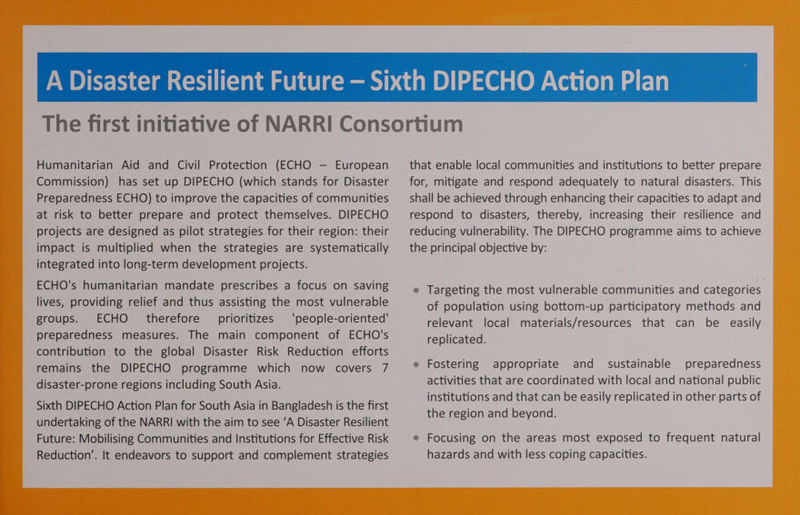 Humanitarian Aid and Civil Protection (ECHO — European Commission) has set up DIPECHO (which stands for Disaster Preparedness ECHO) to improve the capacities of communities at risk to better prepare and protect themselves. DIPECHO projects are designed as pilot strategies for their region: their impact is multiplied when the strategies are systematically integrated into long-term development projects. ECHO's humanitarian mandate prescribes a focus on saving lives, providing relief and thus assisting the most vulnerable groups. ECHO therefore prioritizes ‘people-oriented' preparedness measures. The main component of ECHO's contribution to the global Disaster Risk Reduction efforts remains the DIPECHO programme which now covers 7 disaster-prone regions including South Asia. Sixth DIPECHO Action Plan for South Asia in Bangladesh is the first undertaking of the NARRI with the aim to see ‘A Disaster Resilient Future: Mobilising Communities and Institutions for Effective Risk Reduction’. It endeavors to support and complement strategies that enable local communities and institutions to better prepare for, mitigate and respond adequately to natural disasters. This shall be achieved through enhancing their capacities to adapt and respond to disasters, thereby, increasing their resilience and reducing vulnerability. The DIPECHO programme aims to achieve the principal objective by: » Targeting the most vulnerable communities and categories of population using bottom-up participatory methods and relevant local materials/resources that can be easily replicated. Fostering appropriate and sustainable preparedness activities that are coordinated with local and national public institutions and that can be easily replicated in other parts of the region and beyond. » Focusing on the areas most exposed to frequent natural hazards and with less coping capacities.