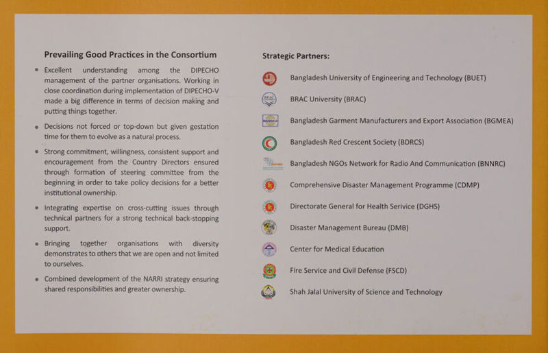 Prevailing Good Practices in the Consortium Excellent understanding among the DIPECHO management of the partner organisations. Working in close coordination during implementation of DIPECHO-V made a big difference in terms of decision making and putting things together. Decisions not forced or top-down but given gestation time for them to evolve as a natural process. Strong commitment, willingness, consistent support and encouragement from the Country Directors ensured through formation of steering committee from the beginning in order to take policy decisions for a better institutional ownership. Integrating expertise on cross-cutting issues through technical partners for a strong technical back-stopping support. Bringing together organisations with diversity demonstrates to others that we are open and not limited to ourselves. Combined development of the NARRI strategy ensuring shared responsibilities and greater ownership. Strategic Partners: Bangladesh University of Engineering and Technology (BUET) BRAC University (BRAC) Bangladesh Garment Manufacturers and Export Association (BGMEA) Bangladesh Red Crescent Society (BDRCS) Bangladesh NGOs Network for Radio And Communication (BNNRC) Directorate General for Health Serivice (DGHS) Disaster Management Bureau (DMB) Center for Medical Education Fire Service and Civil Defense (FSCD) Shah Jalal University of Science and Technology