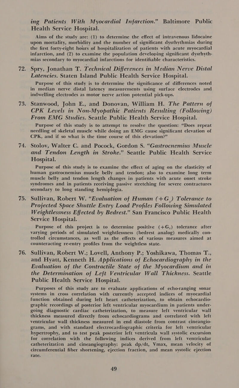 723 73. 74. 75. 76. ing Patients With Myocardial Infarction.” Baltimore Public Health Service Hospital. Aims of the study are: (1) to determine the effect of intravenous lidocaine upon mortality, morbidity and the number of significant dysrhythmias during the first forty-eight hours of hospitalization of patients with acute myocardial infarction, and (2) to examine the population developing significant dysrhyth- mias secondary to myocardial infarctions for identifiable characteristics. Spry, Jonathan T. Technical Differences in Median Nerve Distal Latencies. Staten Island Public Health Service Hospital. Purpose of this study is to determine the significance of differences noted in median nerve distal latency measurements using surface electrodes and Stanwood, John E., and Donovan, William H. The Pattern of CPK Levels in Non-Myopathic Patients Resulting (Following) From EMG Studies. Seattle Public Health Service Hospital. Purpose of this study is to attempt to resolve the question: “Does repeat needling of skeletal muscle while doing an EMG cause significant elevation of CPK, and if so what is the time course of this elevation?” Stolov, Walter C. and Pocock, Gordon S. “Gastrocnemius Muscle and Tendon Length in Stroke.” Seattle Public Health Service Hospital. Purpose of this study is to examine the effect of aging on the elasticity of human gastrocnemius muscle belly and tendon; also to examine long term muscle belly and tendon length changes in patients with acute onset stroke syndromes and in patients receiving passive stretching for severe contractures secondary to long standing hemiplegia. Sullivan, Robert W. “Evaluation of Human (+G_) Tolerance to Projected Space Shuttle Entry Load Profiles Following Simulated Weightlessness Effected by Benes ” San Francisco Public Health Service Hospital. Purpose of this project is to determine positive (+G,) tolerance after varying periods of simulated weightlessness (bedrest analog) medically con- trolled circumstances, as well as the effects of various measures aimed at counteracting re-entry profiles from the weightless state. Sullivan, Robert W.; Lovell, Anthony P.; Yoshikawa, Thomas T., and Hyatt, Kenneth H. Applications of Echocardiography in the Evaluation of the Contractile State of the Myocardium and in the Determination of Left Ventricular Wall Thickness. Seattle Public Health Service Hospital. Purposes of this study are to evaluate applications of echo-ranging sonar systems in cross correlation with currently accepted indices of myocardial function obtained during left heart catheterization, to obtain echocardio- graphic recordings of posterior left ventricular myocardium in patients under- going diagnostic cardiac catheterization, to measure left ventricular wall thickness measured directly from echocardiograms and correlated with left ventricular wall thickness measured in end diastole from contrast cineangio- grams, and with standard electrocardiographic criteria for left ventricular hypertrophy, and to test peak posterior left ventricula wall systolic excursion for correlation with the following indices derived from left ventricular catheterization and cineangiography: peak dp/dt, Vmax, mean velocity of circumferential fiber shortening, ejection fraction, and mean systolic ejection rate.