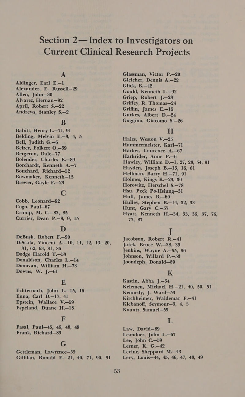 A Aldinger, Earl E.—1 Alexander, E. Russell—29 Allen, John—30 Alvarez, Hernan—92 April, Robert S.—22 Andrews, Stanley S.—2 B Babitt, Henry L.—71, 91 Belding, Melvin E.—3, 4, 5 Bell, Judith G.—6 Belzer, Folkert O.—59 Bergeron, Dale—77 Bolender, Charles E.—89 Borchardt, Kenneth A.—7 Bouchard, Richard—52 Bowmaker, Kenneth—15 Brewer, Gayle F.—23 C Cobb, Leonard—92 Cogo, Paul—67 Crump, M. C.—83, 85 Currier, Dean P.—8, 9, 15 D DeBusk, Robert F.—90 DiScala, Vincent A.—10, 11, 12, 13, 20, 31, 62, 63, 81, 86 Dodge Harold T.—53 Donaldson, Charles L.—14 Donovan, William H.—73 Downs, W. J.—61 E Echternach, John L.—15, 16 Enna, Carl D.—17, 41 Epstein, Wallace V.—59 Espeland, Duane H.—18 F Fasal, Paul—45, 46, 48, 49 Frank, Richard—89 G Gettleman, Lawrence—55 Gillilan, Ronald E.—21, 40, 71, 90, 91 53 Glassman, Victor P.—20 Gleicher, Dennis A.—22 Glick, B.—42 Gould, Kenneth L.—92 Griep, Robert J.—23 Griffey, R. Thomas—24 Griffin, James E.—15 Guckes, Albert D.—24 Guggino, Giacomo S.—26 H Hales, Weston V.—25 Hammermeister, Karl—71] Harker, Laurence A.—67 Harkrider, Anne P.—6 Hawley, William D.—1, 27, 28, 54, 91 Hayden, Joseph B.—15, 16, 61 Hellman, Barry H.—71, 91 Holmes, Kings K.—29, 30 Horowitz, Herschel S.—78 Hsu, Peck Po-Hsiung—31 Hull, James R.—60 Hulley, Stephen B.—14, 32, 33 Hunt, Gary C.—57 Hyatt, Kenneth H.—34, 35, 36, 37, 76, 77, 87 J Jacobson, Robert R.—41 Jafek, Bruce W.—38, 39 Jenkins, Wayne A.—55, 56 Johnson, Willard P.—53 Joondeph, Donald—89 K Kastin, Abba J.—54 Kelemen, Michael H.—21, 40, 50, 51 Kennedy, J. Ward—53 Kirchheimer, Waldemar F.—4l Klebanoff, Seymour—3, 4, 5 Kountz, Samuel—59 L Law, David—89 Leandoer, John L.—67 Lee, John C.—59 Lerner, K. G.—42 Levine, Sheppard M.—43 Levy, Louis—44, 45, 46, 47, 48, 49