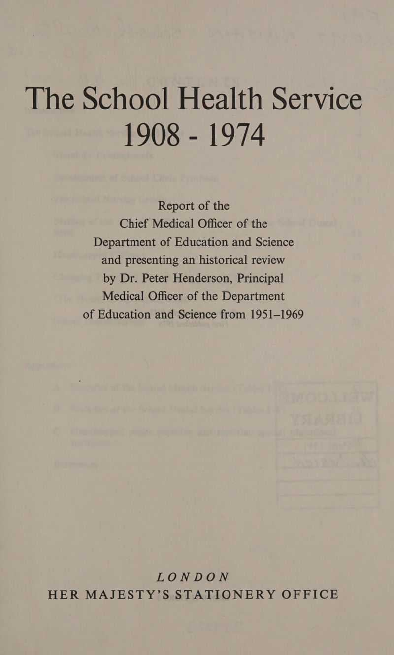 The School Health Service 1908 - 1974 Report of the Chief Medical Officer of the Department of Education and Science and presenting an historical review by Dr. Peter Henderson, Principal Medical Officer of the Department of Education and Science from 1951-1969 LONDON HER MAJESTY’S STATIONERY OFFICE