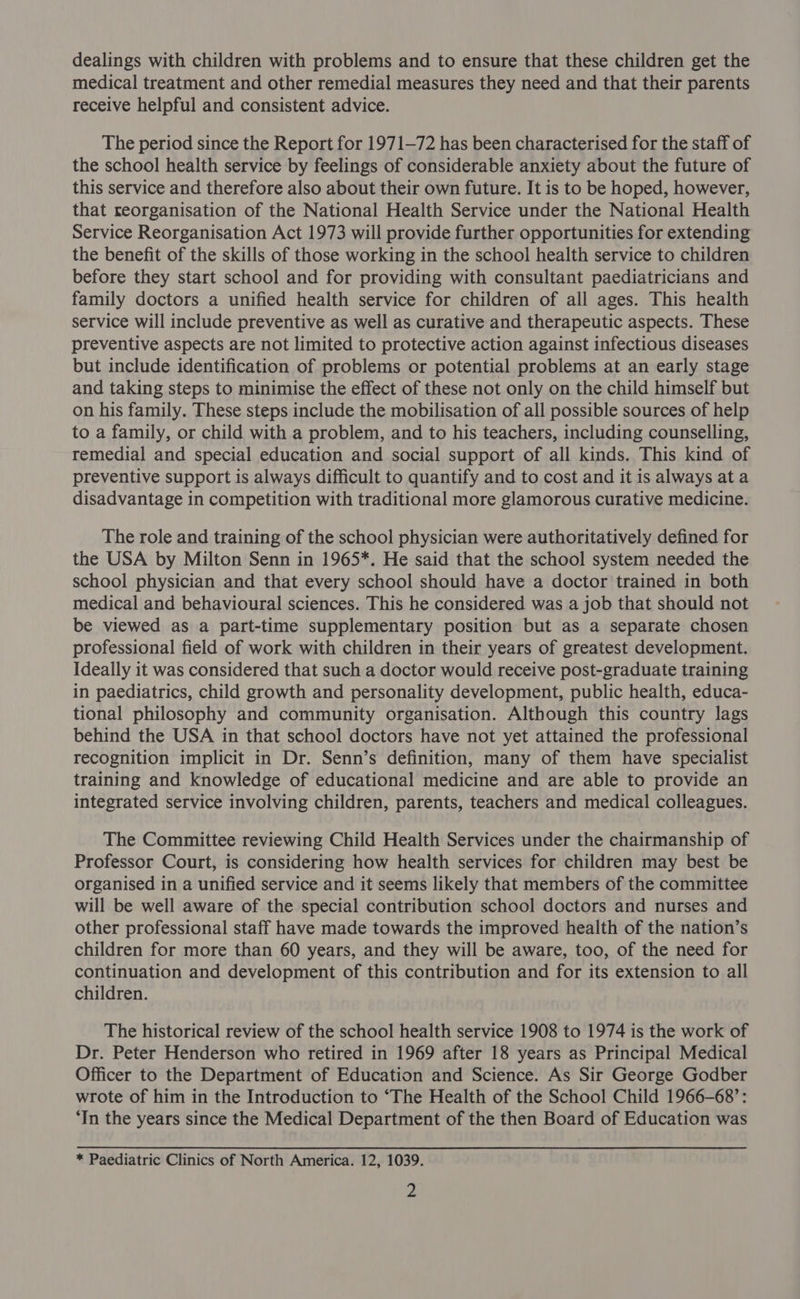 dealings with children with problems and to ensure that these children get the medical treatment and other remedial measures they need and that their parents receive helpful and consistent advice. The period since the Report for 1971-72 has been characterised for the staff of the school health service by feelings of considerable anxiety about the future of this service and therefore also about their own future. It is to be hoped, however, that reorganisation of the National Health Service under the National Health Service Reorganisation Act 1973 will provide further opportunities for extending the benefit of the skills of those working in the school health service to children before they start school and for providing with consultant paediatricians and family doctors a unified health service for children of all ages. This health service will include preventive as well as curative and therapeutic aspects. These preventive aspects are not limited to protective action against infectious diseases but include identification of problems or potential problems at an early stage and taking steps to minimise the effect of these not only on the child himself but on his family. These steps include the mobilisation of all possible sources of help to a family, or child with a problem, and to his teachers, including counselling, remedial and special education and social support of all kinds. This kind of preventive support is always difficult to quantify and to cost and it is always at a disadvantage in competition with traditional more glamorous curative medicine. The role and training of the school physician were authoritatively defined for the USA by Milton Senn in 1965*. He said that the school system needed the school physician and that every school should have a doctor trained in both medical and behavioural sciences. This he considered was a job that should not be viewed as a part-time supplementary position but as a separate chosen professional field of work with children in their years of greatest development. Ideally it was considered that such a doctor would receive post-graduate training in paediatrics, child growth and personality development, public health, educa- tional philosophy and community organisation. Although this country lags behind the USA in that school doctors have not yet attained the professional recognition implicit in Dr. Senn’s definition, many of them have specialist training and knowledge of educational medicine and are able to provide an integrated service involving children, parents, teachers and medical colleagues. The Committee reviewing Child Health Services under the chairmanship of Professor Court, is considering how health services for children may best be organised in a unified service and it seems likely that members of the committee will be well aware of the special contribution school doctors and nurses and other professional staff have made towards the improved health of the nation’s children for more than 60 years, and they will be aware, too, of the need for continuation and development of this contribution and for its extension to all children. The historical review of the school health service 1908 to 1974 is the work of Dr. Peter Henderson who retired in 1969 after 18 years as Principal Medical Officer to the Department of Education and Science. As Sir George Godber wrote of him in the Introduction to ‘The Health of the School Child 1966-68’: ‘In the years since the Medical Department of the then Board of Education was * Paediatric Clinics of North America. 12, 1039.