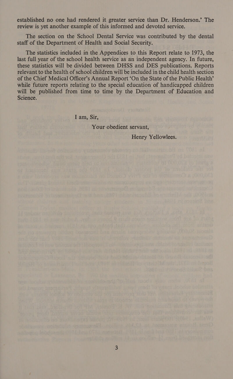 established no one had rendered it greater service than Dr. Henderson.’ The review is yet another example of this informed and devoted service. The section on the School Dental Service was contributed by the dental staff of the Department of Health and Social Security. The statistics included in the Appendices to this Report relate to 1973, the last full year of the school health service as an independent agency. In future, these statistics will be divided between DHSS and DES publications. Reports relevant to the health of school children will be included in the child health section of the Chief Medical Officer’s Annual Report “On the State of the Public Health’ while future reports relating to the special education of handicapped children will be published from time to time by the Department of Education and Science. I am, Sir, Your obedient servant, Henry Yellowlees.