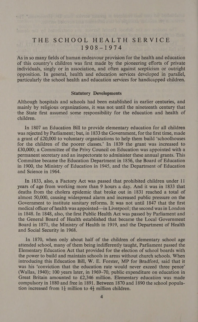 THE SCHOOL HEALTH SERVICE 1908-1974 As in so many fields of human endeavour provision for the health and education of this country’s children was first made by the pioneering efforts of private individuals, singly or in association, and often against scepticism or outright opposition. In general, health and education services developed in parallel, particularly the school health and education services for handicapped children. Statutory Developments Although hospitals and schools had been established in earlier centuries, and mainly by religious organizations, it was not until the nineteenth century that the State first assumed some responsibility for the education and health of children. In 1807 an Education Bill to provide elementary education for all children was rejected by Parliament; but, in 1833 the Government, for the first time, made a grant of £20,000 to voluntary organizations to help them build ‘schoolhouses for the children of the poorer classes.’ In 1839 the grant was increased to £30,000; a Committee of the Privy Council on Education was appointed with a permanent secretary and an inspectorate to administer these annual grants. This Committee became the Education Department in 1856, the Board of Education in 1900, the Ministry of Education in 1945, and the Department of Education and Science in 1964. In 1833, also, a Factory Act was passed that prohibited children under 11 years of age from working more than 9 hours a day. And it was in 1833 that deaths from the cholera epidemic that broke out in 1831 reached a total of almost 50,000, causing widespread alarm and increased public pressure on the Government to institute sanitary reforms. It was not until 1847 that the first medical officer of health was appointed—in Liverpool; the second was in London in 1848. In 1848, also, the first Public Health Act was passed by Parliament and the General Board of Health established that became the Local Government Board in 1871, the Ministry of Health in 1919, and the Department of Health and Social Security in 1968. In 1870, when only about half of the children of elementary school age attended school, many of them being indifferently taught, Parliament passed the Elementary Education Act that provided for the election of school boards with the power to build and maintain schools in areas without church schools. When introducing this Education Bill, W. E. Forster, MP for Bradford, said that it was his ‘conviction that the education rate would never exceed three pence’ (Wallas, 1940); 100 years later, in 1969-70, public expenditure on education in Great Britain amounted to £2,346 million. Elementary education was made compulsory in 1880 and free in 1891. Between 1870 and 1890 the school popula- tion increased from 14 million to 44 million children.