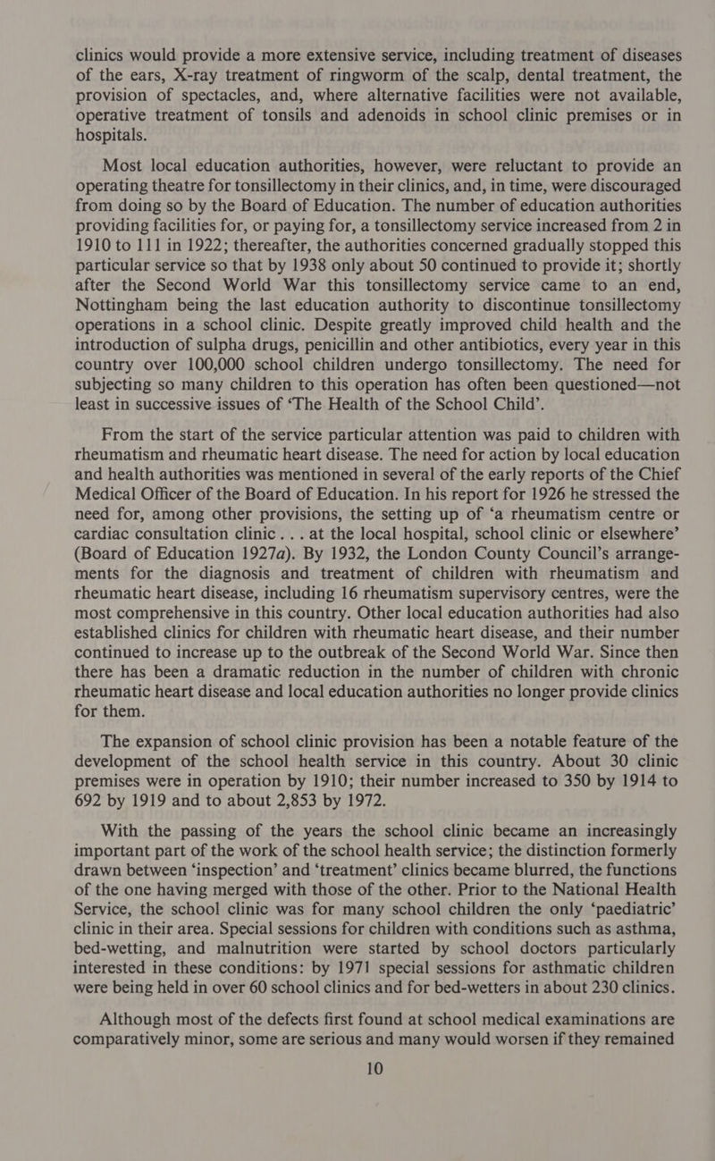 clinics would provide a more extensive service, including treatment of diseases of the ears, X-ray treatment of ringworm of the scalp, dental treatment, the provision of spectacles, and, where alternative facilities were not available, operative treatment of tonsils and adenoids in school clinic premises or in hospitals. Most local education authorities, however, were reluctant to provide an operating theatre for tonsillectomy in their clinics, and, in time, were discouraged from doing so by the Board of Education. The number of education authorities providing facilities for, or paying for, a tonsillectomy service increased from 2 in 1910 to 111 in 1922; thereafter, the authorities concerned gradually stopped this particular service so that by 1938 only about 50 continued to provide it; shortly after the Second World War this tonsillectomy service came to an end, Nottingham being the last education authority to discontinue tonsillectomy operations in a school clinic. Despite greatly improved child health and the introduction of sulpha drugs, penicillin and other antibiotics, every year in this country over 100,000 school children undergo tonsillectomy. The need for subjecting so many children to this operation has often been questioned—not least in successive issues of ‘The Health of the School Child’. From the start of the service particular attention was paid to children with rheumatism and rheumatic heart disease. The need for action by local education and health authorities was mentioned in several of the early reports of the Chief Medical Officer of the Board of Education. In his report for 1926 he stressed the need for, among other provisions, the setting up of ‘a rheumatism centre or cardiac consultation clinic... at the local hospital, school clinic or elsewhere’ (Board of Education 1927a). By 1932, the London County Council’s arrange- ments for the diagnosis and treatment of children with rheumatism and rheumatic heart disease, including 16 rheumatism supervisory centres, were the most comprehensive in this country. Other local education authorities had also established clinics for children with rheumatic heart disease, and their number continued to increase up to the outbreak of the Second World War. Since then there has been a dramatic reduction in the number of children with chronic rheumatic heart disease and local education authorities no longer provide clinics for them. The expansion of school clinic provision has been a notable feature of the development of the school health service in this country. About 30 clinic premises were in operation by 1910; their number increased to 350 by 1914 to 692 by 1919 and to about 2,853 by 1972. With the passing of the years the school clinic became an increasingly important part of the work of the school health service; the distinction formerly drawn between ‘inspection’ and ‘treatment’ clinics became blurred, the functions of the one having merged with those of the other. Prior to the National Health Service, the school clinic was for many school children the only ‘paediatric’ clinic in their area. Special sessions for children with conditions such as asthma, bed-wetting, and malnutrition were started by school doctors particularly interested in these conditions: by 1971 special sessions for asthmatic children were being held in over 60 school clinics and for bed-wetters in about 230 clinics. Although most of the defects first found at school medical examinations are comparatively minor, some are serious and many would worsen if they remained
