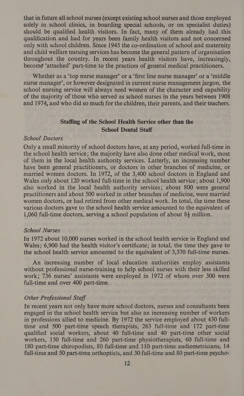 that in future all school nurses (except existing school nurses and those employed solely in school clinics, in boarding special schools, or on specialist duties) should be qualified health visitors. In fact, many of them already had this qualification and had for years been family health visitors and not concerned only with school children. Since 1945 the co-ordination of school and maternity and child welfare nursing services has become the general pattern of organisation throughout the country. In recent years health visitors have, increasingly, becomé ‘attached’ part-time to the practices of general medical practitioners. Whether as a ‘top nurse manager’ or a ‘first line nurse manager’ or a ‘middle nurse manager’, or however designated in current nurse management jargon, the school nursing service will always need women of the character and capability of the majority of those who served as school nurses in the years between 1908 and 1974, and who did so much for the children, their parents, and their teachers. Staffing of the School Health Service other than the School Dental Staff School Doctors Only a small minority of school doctors have, at any period, worked full-time in the school health service; the majority have also done other medical work, most of them in the local health authority services. Latterly, an increasing number have been general practitioners, or doctors in other branches of medicine, or married women doctors. In 1972, of the 3,400 school doctors in England and Wales only about 120 worked full-time in the school health service; about 1,900 also worked in the local health authority services; about 800 were general practitioners and about 500 worked in other branches of medicine, were married women doctors, or had retired from other medical work. In total, the time these various doctors gave to the school health service amounted to the equivalent of 1,060 full-time doctors, serving a school population of about 84 million. School Nurses In 1972 about 10,000 nurses worked in the school health service in England and Wales; 6,900 had the health visitor’s certificate; in total, the time they gave to the school health service amounted to the equivalent of 3,370 full-time nurses. An increasing number of local education authorities employ assistants without professional nurse-training to help school nurses with their less skilled work; 736 nurses’ assistants were employed in 1972 of whom over 300 were full-time and over 400 part-time. Other Professional Staff In recent years not only have more school doctors, nurses and consultants been engaged in the school health service but also an increasing number of workers in professions allied to medicine. By 1972 the service employed about 430 full- time and 500 part-time speech therapists, 263 full-time and 172 part-time qualified social workers, about 40 full-time and 40 part-time other social workers, 150 full-time and 260 part-time physiotherapists, 60 full-time and 180 part-time chiropodists, 80 full-time and 110 part-time audiometricians, 14 full-time and 50 part-time orthoptists, and 30 full-time and 80 part-time psycho-