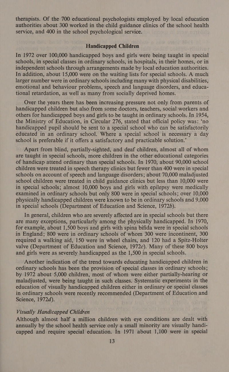 therapists. Of the 700 educational psychologists employed by local education authorities about 300 worked in the child guidance clinics of the school health service, and 400 in the school psychological service. Handicapped Children In 1972 over 100,000 handicapped boys and girls were being taught in special schools, in special classes in ordinary schools, in hospitals, in their homes, or in independent schools through arrangements made by local education authorities. In addition, about 15,000 were on the waiting lists for special schools. A much larger number were in ordinary schools including many with physical disabilities, emotional and behaviour problems, speech and language disorders, and educa- tional retardation, as well as many from socially deprived homes. Over the years there has been increasing pressure not only from parents of handicapped children but also from some doctors, teachers, social workers and others for handicapped boys and girls to be taught in ordinary schools. In 1954, the Ministry of Education, in Circular 276, stated that official policy was: ‘no handicapped pupil should be sent to a special school who can be satisfactorily educated in an ordinary school. Where a special school is necessary a day school is preferable if it offers a satisfactory and practicable solution.’ Apart from blind, partially-sighted, and deaf children, almost all of whom are taught in special schools, more children in the other educational categories of handicap attend ordinary than special schools. In 1970, about 90,000 school children were treated in speech therapy clinics but fewer than 400 were in special schools on account of speech and language disorders; about 70,000 maladjusted school children were treated in child guidance clinics but less than 10,000 were in special schools; almost 10,000 boys and girls with epilepsy were medically examined in ordinary schools but only 800 were in special schools; over 10,000 physically handicapped children were known to be in ordinary schools and 9,000 in special schools (Department of Education and Science, 19725). In general, children who are severely affected are in special schools but there are many exceptions, particularly among the physically handicapped. In 1970, for example, about 1,500 boys and girls with spina bifida were in special schools in England; 800 were in ordinary schools of whom 300 were incontinent, 300 required a walking aid, 150 were in wheel chairs, and 120 had a Spitz-Holter valve (Department of Education and Science, 1972c). Many of these 800 boys and girls were as severely handicapped as the 1,500 in special schools. Another indication of the trend towards educating handicapped children in ordinary schools has been the provision of special classes in ordinary schools; by 1972 about 5,000 children, most of whom were either partially-hearing or maladjusted, were being taught in such classes. Systematic experiments in the education of visually handicapped children either in ordinary or special classes in ordinary schools were recently recommended (Department of Education and Science, 1972d). Visually Handicapped Children Although almost half a million children with eye conditions are dealt with annually by the school health service only a small minority are visually handi- capped and require special education. In 1971 about 1,100 were in special