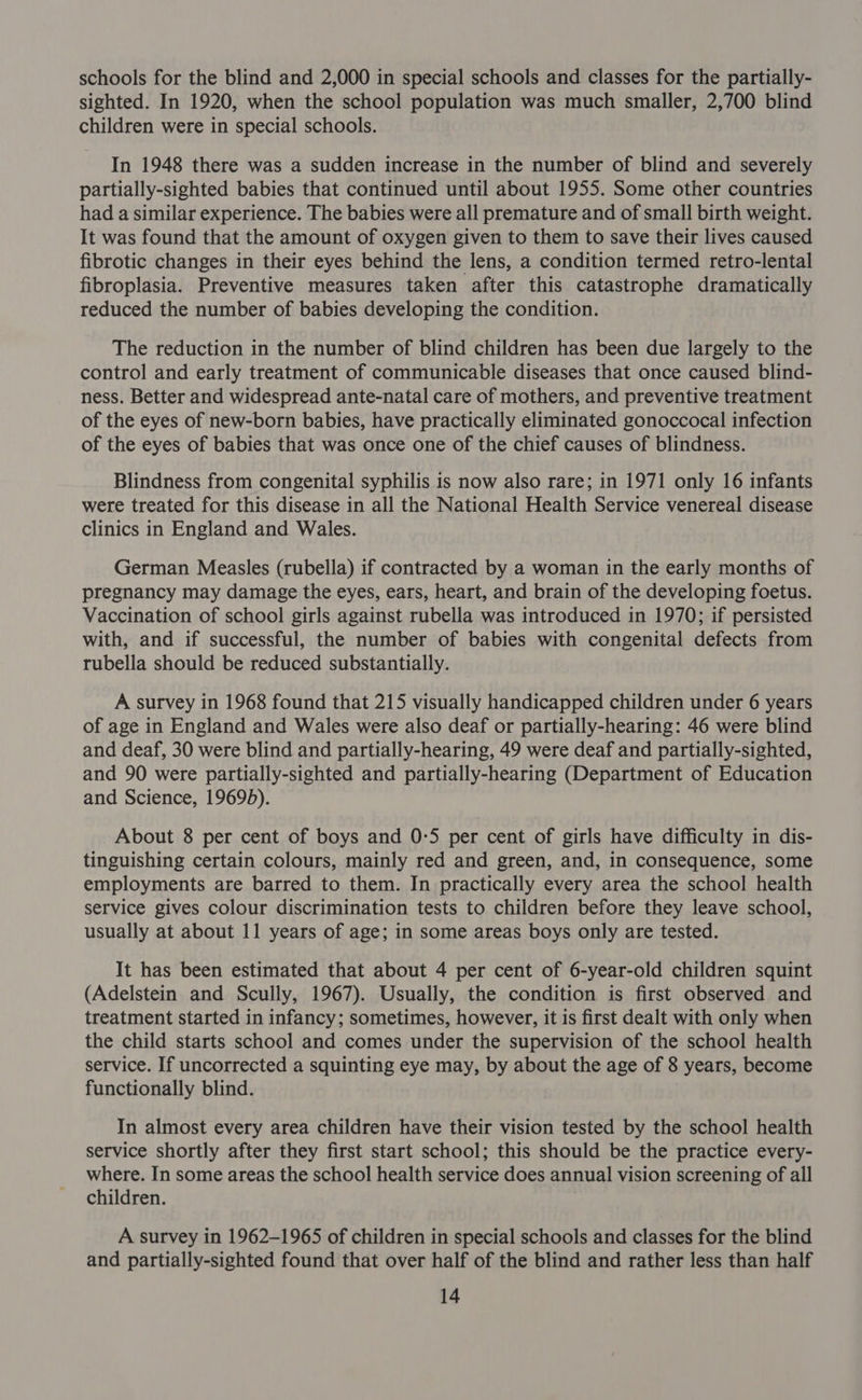 schools for the blind and 2,000 in special schools and classes for the partially- sighted. In 1920, when the school population was much smaller, 2,700 blind children were in special schools. In 1948 there was a sudden increase in the number of blind and severely partially-sighted babies that continued until about 1955. Some other countries had a similar experience. The babies were all premature and of small birth weight. It was found that the amount of oxygen given to them to save their lives caused fibrotic changes in their eyes behind the lens, a condition termed retro-lental fibroplasia. Preventive measures taken after this catastrophe dramatically reduced the number of babies developing the condition. The reduction in the number of blind children has been due largely to the control and early treatment of communicable diseases that once caused blind- ness. Better and widespread ante-natal care of mothers, and preventive treatment of the eyes of new-born babies, have practically eliminated gonoccocal infection of the eyes of babies that was once one of the chief causes of blindness. Blindness from congenital syphilis is now also rare; in 1971 only 16 infants were treated for this disease in all the National Health Service venereal disease clinics in England and Wales. German Measles (rubella) if contracted by a woman in the early months of pregnancy may damage the eyes, ears, heart, and brain of the developing foetus. Vaccination of school girls against rubella was introduced in 1970; if persisted with, and if successful, the number of babies with congenital defects from rubella should be reduced substantially. A survey in 1968 found that 215 visually handicapped children under 6 years of age in England and Wales were also deaf or partially-hearing: 46 were blind and deaf, 30 were blind and partially-hearing, 49 were deaf and partially-sighted, and 90 were partially-sighted and partially-hearing (Department of Education and Science, 19695). About 8 per cent of boys and 0-5 per cent of girls have difficulty in dis- tinguishing certain colours, mainly red and green, and, in consequence, some employments are barred to them. In practically every area the school health service gives colour discrimination tests to children before they leave school, usually at about 11 years of age; in some areas boys only are tested. It has been estimated that about 4 per cent of 6-year-old children squint (Adelstein and Scully, 1967). Usually, the condition is first observed and treatment started in infancy; sometimes, however, it is first dealt with only when the child starts school and comes under the supervision of the school health service. If uncorrected a squinting eye may, by about the age of 8 years, become functionally blind. In almost every area children have their vision tested by the school health service shortly after they first start school; this should be the practice every- where. In some areas the school health service does annual vision screening of all children. A survey in 1962-1965 of children in special schools and classes for the blind and partially-sighted found that over half of the blind and rather less than half