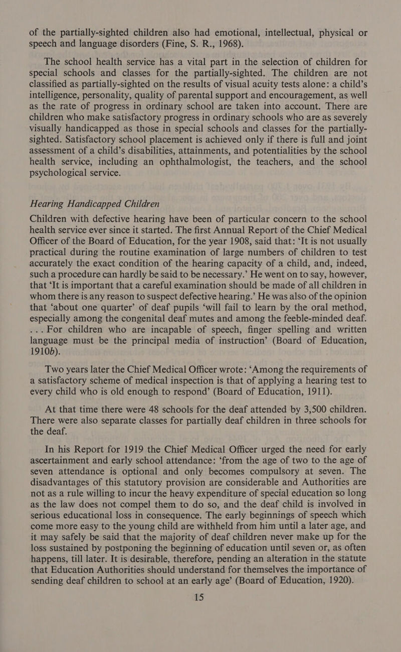 of the partially-sighted children also had emotional, intellectual, physical or speech and language disorders (Fine, S. R., 1968). The school health service has a vital part in the selection of children for special schools and classes for the partially-sighted. The children are not classified as partially-sighted on the results of visual acuity tests alone: a child’s intelligence, personality, quality of parental support and encouragement, as well as the rate of progress in ordinary school are taken into account. There are children who make satisfactory progress in ordinary schools who are as severely visually handicapped as those in special schools and classes for the partially- sighted. Satisfactory school placement is achieved only if there is full and joint assessment of a child’s disabilities, attainments, and potentialities by the school health service, including an ophthalmologist, the teachers, and the school psychological service. Hearing Handicapped Children Children with defective hearing have been of particular concern to the school health service ever since it started. The first Annual Report of the Chief Medical Officer of the Board of Education, for the year 1908, said that: ‘It is not usually practical during the routine examination of large numbers of children to test accurately the exact condition of the hearing capacity of a child, and, indeed, such a procedure can hardly be said to be necessary.’ He went on to say, however, that ‘It is important that a careful examination should be made of all children in whom there is any reason to suspect defective hearing.’ He was also of the opinion that ‘about one quarter’ of deaf pupils ‘will fail to learn by the oral method, especially among the congenital deaf mutes and among the feeble-minded deaf. ...For children who are incapable of speech, finger spelling and written language must be the principal media of instruction’ (Board of Education, 19105). Two years later the Chief Medical Officer wrote: ‘Among the requirements of a satisfactory scheme of medical inspection is that of applying a hearing test to every child who is old enough to respond’ (Board of Education, 1911). At that time there were 48 schools for the deaf attended by 3,500 children. There were also separate classes for partially deaf children in three schools for the deaf. In his Report for 1919 the Chief Medical Officer urged the need for early ascertainment and early school attendance: ‘from the age of two to the age of seven attendance is optional and only becomes compulsory at seven. The disadvantages of this statutory provision are considerable and Authorities are not as a rule willing to incur the heavy expenditure of special education so long as the law does not compel them to do so, and the deaf child is involved in serious educational loss in consequence. The early beginnings of speech which come more easy to the young child are withheld from him until a later age, and it may safely be said that the majority of deaf children never make up for the loss sustained by postponing the beginning of education until seven or, as often happens, till later. It is desirable, therefore, pending an alteration in the statute that Education Authorities should understand for themselves the importance of sending deaf children to school at an early age’ (Board of Education, 1920).