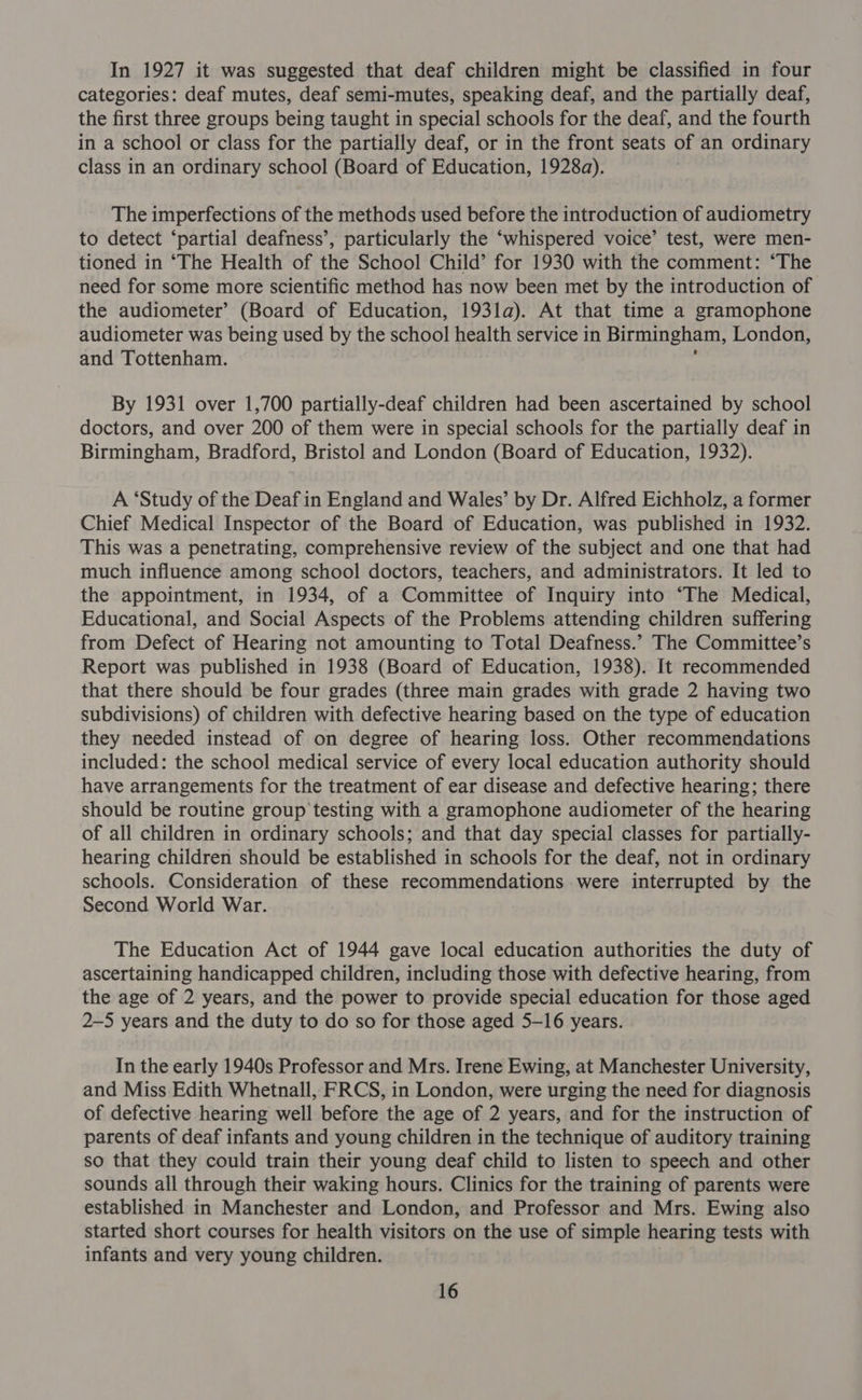 In 1927 it was suggested that deaf children might be classified in four categories: deaf mutes, deaf semi-mutes, speaking deaf, and the partially deaf, the first three groups being taught in special schools for the deaf, and the fourth in a school or class for the partially deaf, or in the front seats of an ordinary class in an ordinary school (Board of Education, 1928a). The imperfections of the methods used before the introduction of audiometry to detect ‘partial deafness’, particularly the ‘whispered voice’ test, were men- tioned in ‘The Health of the School Child’ for 1930 with the comment: ‘The need for some more scientific method has now been met by the introduction of the audiometer’ (Board of Education, 193la). At that time a gramophone audiometer was being used by the school health service in Birmingham, London, and Tottenham. ‘ By 1931 over 1,700 partially-deaf children had been ascertained by school doctors, and over 200 of them were in special schools for the partially deaf in Birmingham, Bradford, Bristol and London (Board of Education, 1932). A ‘Study of the Deaf in England and Wales’ by Dr. Alfred Eichholz, a former Chief Medical Inspector of the Board of Education, was. published in 1932. This was a penetrating, comprehensive review of the subject and one that had much influence among school doctors, teachers, and administrators. It led to the appointment, in 1934, of a Committee of Inquiry into “The Medical, Educational, and Social Aspects of the Problems attending children suffering from Defect of Hearing not amounting to Total Deafness.” The Committee’s Report was published in 1938 (Board of Education, 1938). It recommended that there should be four grades (three main grades with grade 2 having two subdivisions) of children with defective hearing based on the type of education they needed instead of on degree of hearing loss. Other recommendations included: the school medical service of every local education authority should have arrangements for the treatment of ear disease and defective hearing; there should be routine group testing with a gramophone audiometer of the hearing of all children in ordinary schools; and that day special classes for partially- hearing children should be established in schools for the deaf, not in ordinary schools. Consideration of these recommendations were interrupted by the Second World War. The Education Act of 1944 gave local education authorities the duty of ascertaining handicapped children, including those with defective hearing, from the age of 2 years, and the power to provide special education for those aged 2-5 years and the duty to do so for those aged 5-16 years. In the early 1940s Professor and Mrs. Irene Ewing, at Manchester University, and Miss Edith Whetnall, FRCS, in London, were urging the need for diagnosis of defective hearing well before the age of 2 years, and for the instruction of parents of deaf infants and young children in the technique of auditory training so that they could train their young deaf child to listen to speech and other sounds all through their waking hours. Clinics for the training of parents were established in Manchester and London, and Professor and Mrs. Ewing also started short courses for health visitors on the use of simple hearing tests with infants and very young children.