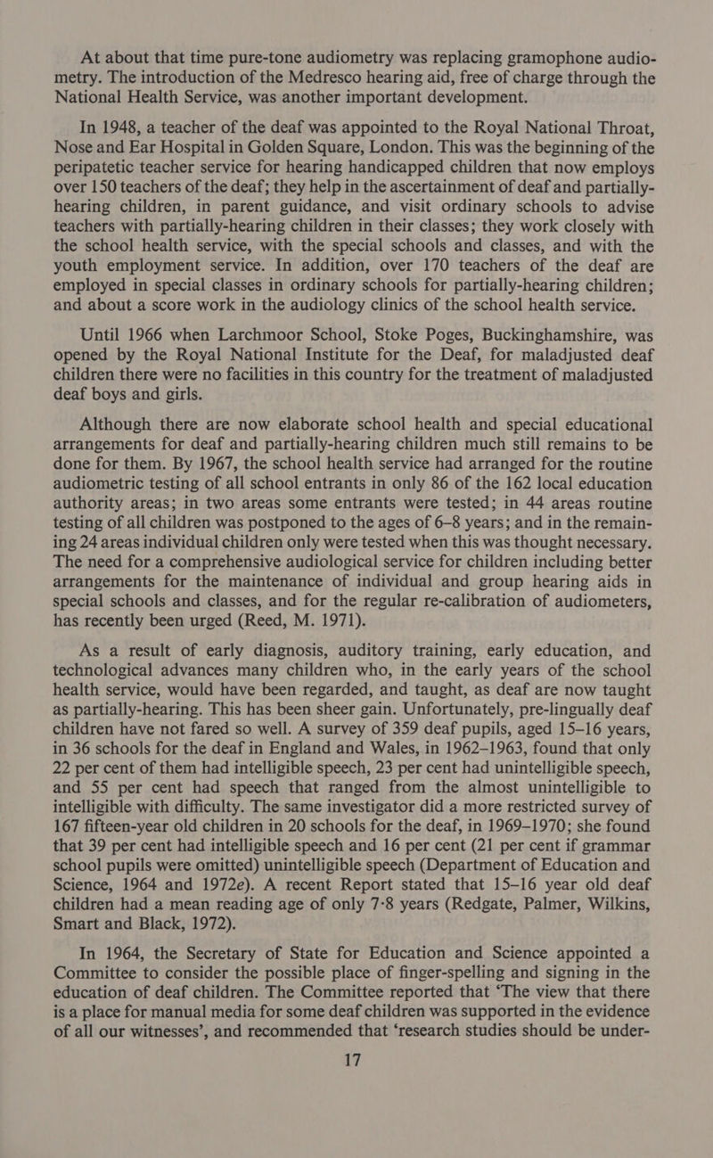 At about that time pure-tone audiometry was replacing gramophone audio- metry. The introduction of the Medresco hearing aid, free of charge through the National Health Service, was another important development. In 1948, a teacher of the deaf was appointed to the Royal National Throat, Nose and Ear Hospital in Golden Square, London. This was the beginning of the peripatetic teacher service for hearing handicapped children that now employs over 150 teachers of the deaf; they help in the ascertainment of deaf and partially- hearing children, in parent guidance, and visit ordinary schools to advise teachers with partially-hearing children in their classes; they work closely with the school health service, with the special schools and classes, and with the youth employment service. In addition, over 170 teachers of the deaf are employed in special classes in ordinary schools for partially-hearing children; and about a score work in the audiology clinics of the school health service. Until 1966 when Larchmoor School, Stoke Poges, Buckinghamshire, was opened by the Royal National Institute for the Deaf, for maladjusted deaf children there were no facilities in this country for the treatment of maladjusted deaf boys and girls. Although there are now elaborate school health and special educational arrangements for deaf and partially-hearing children much still remains to be done for them. By 1967, the school health service had arranged for the routine audiometric testing of all school entrants in only 86 of the 162 local education authority areas; in two areas some entrants were tested; in 44 areas routine testing of all children was postponed to the ages of 6-8 years; and in the remain- ing 24 areas individual children only were tested when this was thought necessary. The need for a comprehensive audiological service for children including better arrangements for the maintenance of individual and group hearing aids in special schools and classes, and for the regular re-calibration of audiometers, has recently been urged (Reed, M. 1971). As a result of early diagnosis, auditory training, early education, and technological advances many children who, in the early years of the school health service, would have been regarded, and taught, as deaf are now taught as partially-hearing. This has been sheer gain. Unfortunately, pre-lingually deaf children have not fared so well. A survey of 359 deaf pupils, aged 15-16 years, in 36 schools for the deaf in England and Wales, in 1962-1963, found that only 22 per cent of them had intelligible speech, 23 per cent had unintelligible speech, and 55 per cent had speech that ranged from the almost unintelligible to intelligible with difficulty. The same investigator did a more restricted survey of 167 fifteen-year old children in 20 schools for the deaf, in 1969-1970; she found that 39 per cent had intelligible speech and 16 per cent (21 per cent if grammar school pupils were omitted) unintelligible speech (Department of Education and Science, 1964 and 1972e). A recent Report stated that 15-16 year old deaf children had a mean reading age of only 7-8 years (Redgate, Palmer, Wilkins, Smart and Black, 1972). In 1964, the Secretary of State for Education and Science appointed a Committee to consider the possible place of finger-spelling and signing in the education of deaf children. The Committee reported that ‘The view that there is a place for manual media for some deaf children was supported in the evidence of all our witnesses’, and recommended that ‘research studies should be under-