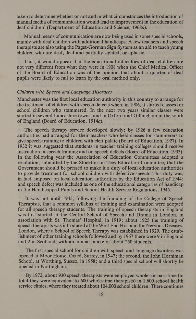 taken to determine whether or not and in what circumstances the introduction of manual media of communication would lead to improvement in the education of deaf children’ (Department of Education and Science, 1968a). Manual means of communication are now being used in some special schools, mainly with deaf children with additional handicaps. A few teachers and speech therapists are also using the Paget-Gorman Sign System as an aid to teach young children who are deaf, deaf and partially-sighted, or aphasic. Thus, it would appear that the educational difficulties of deaf children are not very different from what they were in 1908 when the Chief Medical Officer of the Board of Education was of the opinion that about a quarter of deaf pupils were likely to fail to learn by the oral method only. Children with Speech and Language Disorders Manchester was the first local education authority in this country to arrange for the treatment of children with speech defects when, in 1906, it started classes for school children who stammered. In the next two years similar classes were started in several Lancashire towns, and in Oxford and Gillingham in the south of England (Board of Education, 1914a). The speech therapy service developed slowly; by 1926 a few education authorities had arranged for their teachers who held classes for stammerers to give speech training to children with cleft palate (Board of Education, 1927). In 1932 it was suggested that students in teacher training colleges should receive instruction in speech training and on speech defects (Board of Education, 1933). In the following year the Association of Education Committees adopted a resolution, submitted by the Stockton-on-Tees Education Committee, that the Government should be pressed to make it a duty of local education authorities to provide treatment for school children with defective speech. This duty was, in fact, imposed on local education authorities by the Education Act of 1944; and speech defect was included as one of the educational categories of handicap in the Handicapped Pupils and School Health Service Regulations, 1945. It was not until 1945, following the founding of the College of Speech Therapists, that a common syllabus of training and examination were adopted for all speech therapy students. The training of speech therapists in England was first started at the Central School of Speech and Drama in London, in association with St. Thomas’ Hospital, in 1919; about 1925 the training of speech therapists was introduced at the West End Hospital for Nervous Diseases, London, where a School of Speech Therapy was established in 1929. The estab- lishment of other training schools followed and by 1967 there were 9 in England and 2 in Scotland, with an annual intake of about 250 students. The first special school for children with speech and language disorders was opened at Moor House, Oxted, Surrey, in 1947; the second, the John Horniman School, at Worthing, Sussex, in 1958; and a third special school will shortly be opened in Nottingham. By 1972, about 930 speech therapists were employed whole- or part-time (in total they were equivalent to 600 whole-time therapists) in 1,600 school health service clinics, where they treated about 104,000 school children. There continues