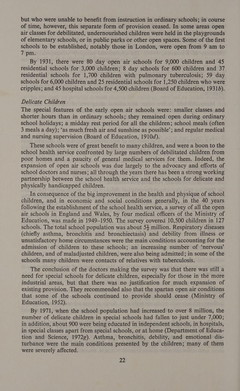 but who were unable to benefit from instruction in ordinary schools; in course of time, however, this separate form of provision ceased. In some areas open air classes for debilitated, undernourished children were held in the playgrounds of elementary schools, or in public parks or other open spaces. Some of the first schools to be established, notably those in London, were open from 9 am to 7 pm. By 1931, there were 80 day open air schools for 9,000 children and 45 residential schools for 3,000 children; 8 day schools for 600 children and 37 residential schools for 1,700 children with pulmonary tuberculosis; 59 day schools for 6,000 children and 25 residential schools for 1,250 children who were cripples; and 45 hospital schools for 4,500 children (Board of Education, 19315). Delicate Children The special features of the early open air schools were: smaller classes and shorter hours than in ordinary schools; they remained open during ordinary school holidays; a midday rest period for all the children; school meals (often 3 meals a day); ‘as much fresh air and sunshine as possible’; and regular medical and nursing supervision (Board of Education, 1910d). These schools were of great benefit to many children, and were a boon to the school health service confronted by large numbers of debilitated children from poor homes and a paucity of general medical services for them. Indeed, the expansion of open air schools was due largely to the advocacy and efforts of school doctors and nurses; all through the years there has been a strong working partnership between the school health service and the schools for delicate and physically handicapped children. In consequence of the big improvement in the health and physique of school children, and in economic and social conditions generally, in the 40 years following the establishment of the school health service, a survey of all the open air schools in England and Wales, by four medical officers of the Ministry of Education, was made in 1949-1950. The survey covered 10,500 children in 127 schools. The total school population was about 54 million. Respiratory diseases (chiefly asthma, bronchitis and bronchiectasis) and debility from illness or unsatisfactory home circumstances were the main conditions accounting for the admission of children to these schools; an increasing number of ‘nervous’ children, and of maladjusted children, were also being admitted; in some of the schools many children were contacts of relatives with tuberculosis. The conclusion of the doctors making the survey was that there was still a need for special schools for delicate children, especially for those in the more industrial areas, but that there was no justification for much expansion of existing provision. They recommended also that the spartan open air conditions that some of the schools continued to provide should cease (Ministry of Education, 1952). By 1971, when the school population had increased to over 8 million, the number of delicate children in special schools had fallen to just under 7,000; in addition, about 900 were being educated in independent schools, in hospitals, in special classes apart from special schools, or at home (Department of Educa- tion and Science, 1972g). Asthma, bronchitis, debility, and emotional dis- turbance were the main conditions presented by the children; many of them were severely affected.