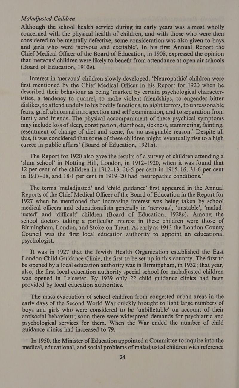 Maladjusted Children Although the school health service during its early years was almost wholly concerned with the physical health of children, and with those who were then considered to be mentally defective, some consideration was also given to boys and girls who were ‘nervous and excitable’. In his first Annual Report the Chief Medical Officer of the Board of Education, in 1908, expressed the opinion that ‘nervous’ children were likely to benefit from attendance at open air schools (Board of Education, 1910e). Interest in ‘nervous’ children slowly developed. ‘Neuropathic’ children were first mentioned by the Chief Medical Officer in his Report for 1920 when he described their behaviour as being ‘marked by certain psychological character- istics, a tendency to quarrel, to make violent friendships, to engender bitter dislikes, to attend unduly to his bodily functions, to night terrors, to unreasonable fears, grief, abnormal introspection and self examination, and to separation from family and friends. The physical accompaniment of these psychical symptoms may include loss of sleep, constipation, diarrhoea, sickness, stammering, fainting, resentment of change of diet and scene, for no assignable reason.’ Despite all this, it was considered that some of these children might ‘eventually rise to a high career in public affairs’ (Board of Education, 1921a). The Report for 1920 also gave the results of a survey of children attending a ‘slum school’ in Notting Hill, London, in 1912-1920, when it was found that 12 per cent of the children in 1912-13, 26-5 per cent in 1915-16, 31-6 per cent in 1917-18, and 18-1 per cent in 1919-20 had ‘neuropathic conditions.’ The terms ‘maladjusted’ and ‘child guidance’ first appeared in the Annual Reports of the Chief Medical Officer of the Board of Education in the Report for 1927 when he mentioned that increasing interest was being taken by school medical officers and educationalists generally in ‘nervous’, ‘unstable’, ‘malad- iusted’ and ‘difficult’? children (Board of Education, 19285). Among the school doctors taking a particular interest in these children were those of Birmingham, London, and Stoke-on-Trent. As early as 1913 the London County Council was the first local education authority to appoint an educational psychologist. It was in 1927 that the Jewish Health Organization established the East London Child Guidance Clinic, the first to be set up in this country. The first to be opened by a local education authority was in Birmingham, in 1932; that year, also, the first local education authority special school for maladjusted children was opened in Leicester. By 1939 only 22 child guidance clinics had been provided by local education authorities. The mass evacuation of school children from congested urban areas in the early days of the Second World War quickly brought to light large numbers of boys and girls who were considered to be ‘unbilletable’ on account of their antisocial behaviour; soon there were widespread demands for psychiatric and psychological services for them. When the War ended the number of child guidance clinics had increased to 79. In 1950, the Minister of Education appointed a Committee to inquire into the medical, educational, and social problems of maladjusted children with reference