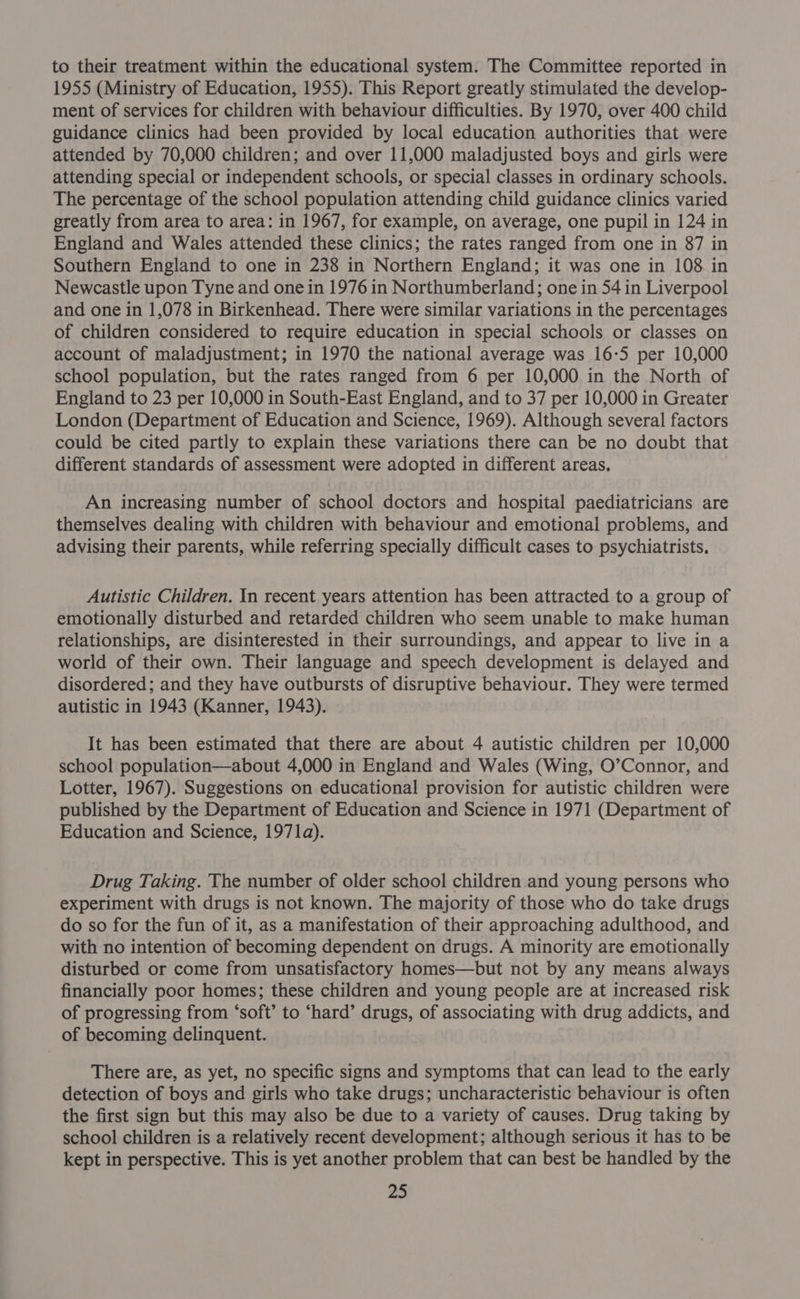 to their treatment within the educational system. The Committee reported in 1955 (Ministry of Education, 1955). This Report greatly stimulated the develop- ment of services for children with behaviour difficulties. By 1970, over 400 child guidance clinics had been provided by local education authorities that were attended by 70,000 children; and over 11,000 maladjusted boys and girls were attending special or independent schools, or special classes in ordinary schools. The percentage of the school population attending child guidance clinics varied greatly from area to area: in 1967, for example, on average, one pupil in 124 in England and Wales attended these clinics; the rates ranged from one in 87 in Southern England to one in 238 in Northern England; it was one in 108 in Newcastle upon Tyne and one in 1976 in Northumberland; one in 54 in Liverpool and one in 1,078 in Birkenhead. There were similar variations in the percentages of children considered to require education in special schools or classes on account of maladjustment; in 1970 the national average was 16-5 per 10,000 school population, but the rates ranged from 6 per 10,000 in the North of England to 23 per 10,000 in South-East England, and to 37 per 10,000 in Greater London (Department of Education and Science, 1969). Although several factors could be cited partly to explain these variations there can be no doubt that different standards of assessment were adopted in different areas, An increasing number of school doctors and hospital paediatricians are themselves dealing with children with behaviour and emotional problems, and advising their parents, while referring specially difficult cases to psychiatrists. Autistic Children. In recent years attention has been attracted to a group of emotionally disturbed and retarded children who seem unable to make human relationships, are disinterested in their surroundings, and appear to live in a world of their own. Their language and speech development is delayed and disordered; and they have outbursts of disruptive behaviour. They were termed autistic in 1943 (Kanner, 1943). It has been estimated that there are about 4 autistic children per 10,000 school population—about 4,000 in England and Wales (Wing, O’Connor, and Lotter, 1967). Suggestions on educational provision for autistic children were published by the Department of Education and Science in 1971 (Department of Education and Science, 1971a). Drug Taking. The number of older school children and young persons who experiment with drugs is not known. The majority of those who do take drugs do so for the fun of it, as a manifestation of their approaching adulthood, and with no intention of becoming dependent on drugs. A minority are emotionally disturbed or come from unsatisfactory homes—but not by any means always financially poor homes; these children and young people are at increased risk of progressing from ‘soft’ to ‘hard’ drugs, of associating with drug addicts, and of becoming delinquent. There are, as yet, no specific signs and symptoms that can lead to the early detection of boys and girls who take drugs; uncharacteristic behaviour is often the first sign but this may also be due to a variety of causes. Drug taking by school children is a relatively recent development; although serious it has to be kept in perspective. This is yet another problem that can best be handled by the