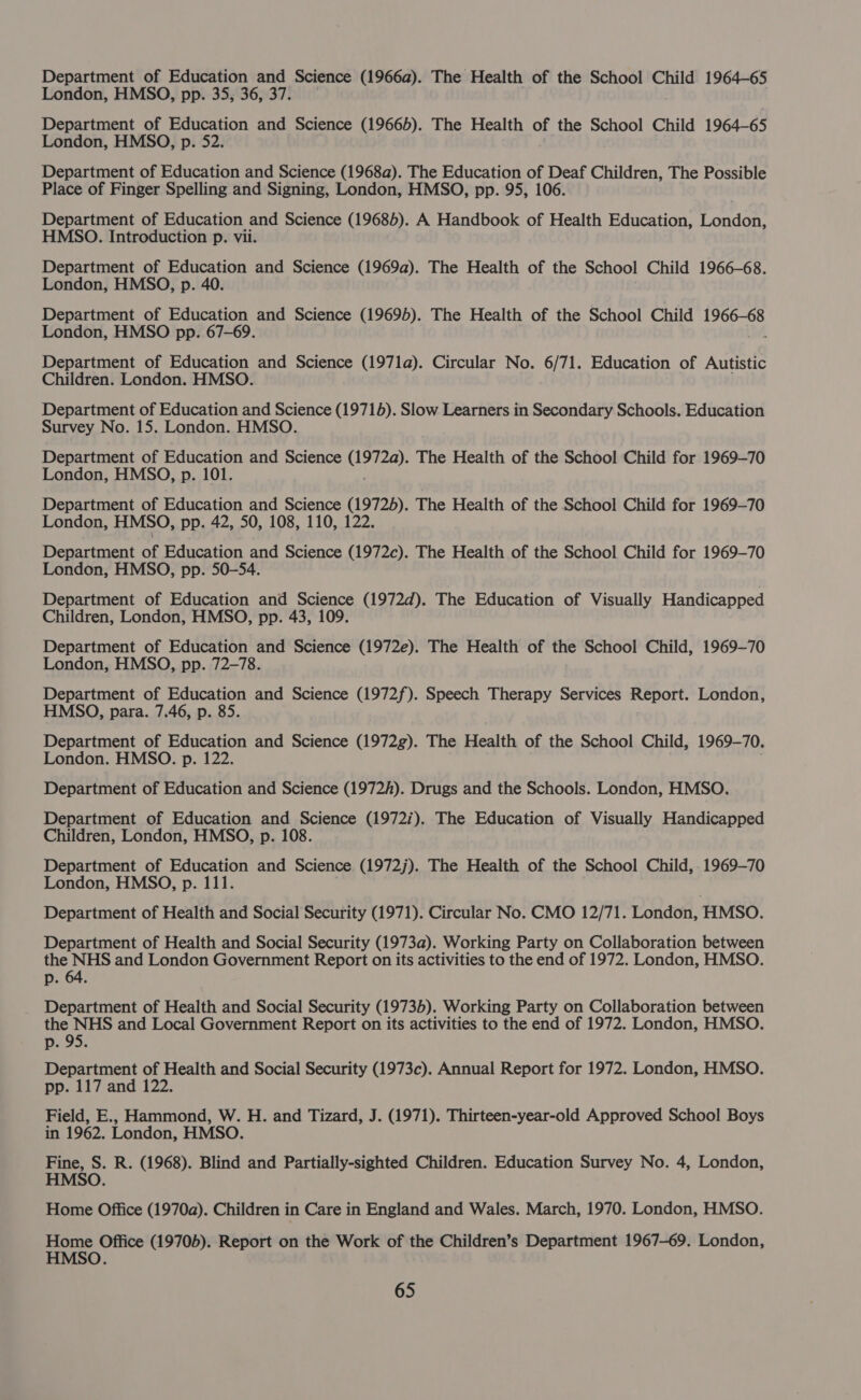 Department of Education and Science (1966a). The Health of the School Child 1964-65 London, HMSO, pp. 35, 36, 37. Department of Education and Science (19665). The Health of the School Child 1964-65 London, HMSO, p. 52. Department of Education and Science (1968a). The Education of Deaf Children, The Possible Place of Finger Spelling and Signing, London, HMSO, pp. 95, 106. Department of Education and Science (19685). A Handbook of Health Education, London, HMSO. Introduction p. vii. Department of Education and Science (1969a). The Health of the School Child 1966-68. London, HMSO, p. 40. Department of Education and Science (19695). The Health of the School Child Las London, HMSO pp. 67-69. Department of Education and Science (1971a). Circular No. 6/71. Education of Autistic Children. London. HMSO. Department of Education and Science (19715). Slow Learners in Secondary Schools. Education Survey No. 15. London. HMSO Department of Education and Science Lipicee The Health of the School Child for 1969-70 London, HMSO, p. 101. Department of Education and Science (19725). The Health of the School Child for 1969-70 London, HMSO, pp. 42, 50, 108, 110, 122. Department of Education and Science (1972c). The Health of the School Child for 1969-70 London, HMSO, pp. 50-54. Department of Education and Science (1972d). The Education of Visually Handicapped Children, London, HMSO, pp. 43, 109. Department of Education and Science (1972e). The Health of the School Child, 1969-70 London, HMSO, pp. 72-78. Department of Education and Science (1972f). Speech Therapy Services Report. London, HMSO, para. 7.46, p. 85. Department of Education and Science (1972g). The Health of the School Child, 1969-70. London. HMSO. p. 122. Department of Education and Science (1972h). Drugs and the Schools. London, HMSO. Department of Education and Science (19727). The Education of Visually Handicapped Children, London, HMSO, p. 108. Department of Education and Science (1972j). The Health of the School Child, . 1969-70 London, HMSO, p. 111. Department of Health and Social Security (1971). Circular No. CMO 12/71. London, HMSO. Department of Health and Social Security (1973a). Working Party on Collaboration between the NHS and London Government Report on its activities to the end of 1972. London, HMSO. p. 64. Department of Health and Social Security (1973b). Working Party on Collaboration between the NHS and Local Government Report on its activities to the end of 1972. London, HMSO. p. 95. Department of Health and Social Security (1973c). Annual Report for 1972. London, HMSO. pp. 117 and 122. Field, E., Hammond, W. H. and Tizard, J. (1971). Thirteen-year-old Approved School Boys in 1962. London, HMSO. Fine, S. R. (1968). Blind and Partially-sighted Children. Education Survey No. 4, London, HMSO. Home Office (1970a). Children in Care in England and Wales. March, 1970. London, HMSO. Home Office (19705). Report on the Work of the Children’s Department 1967-69. London, HMSO.