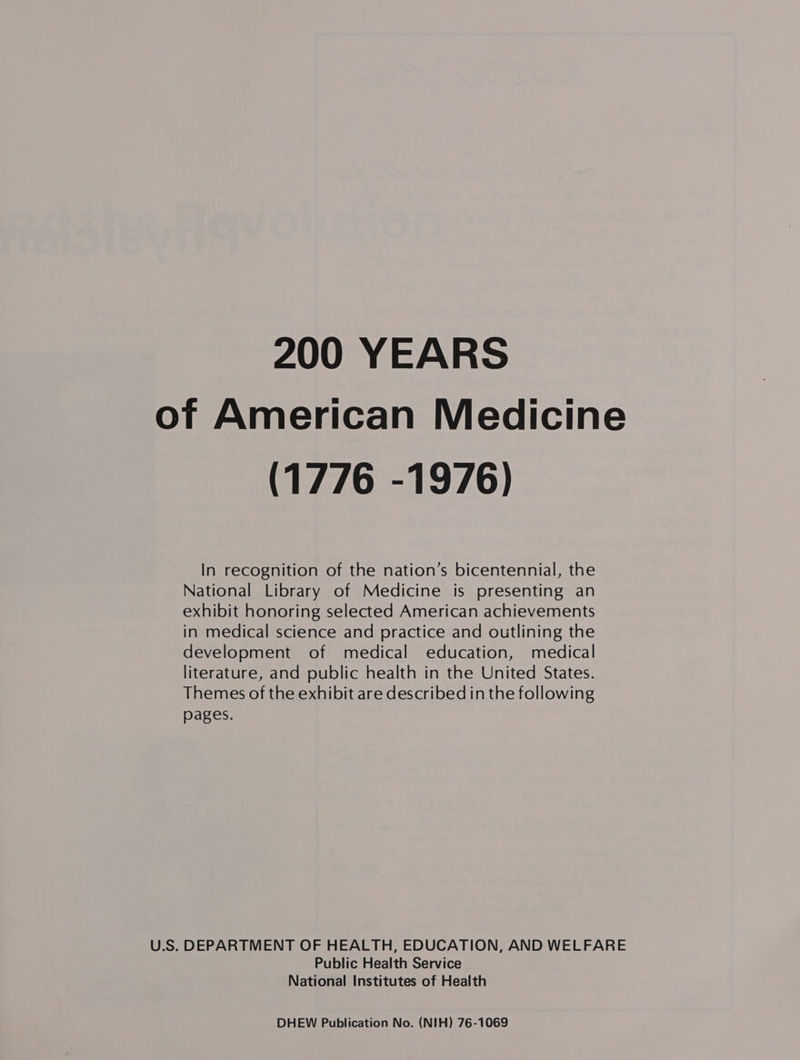 200 YEARS of American Medicine (1776 -1976) In recognition of the nation’s bicentennial, the National Library of Medicine is presenting an exhibit honoring selected American achievements in medical science and practice and outlining the development of medical education, medical literature, and public health in the United States. Themes of the exhibit are described in the following pages. U.S. DEPARTMENT OF HEALTH, EDUCATION, AND WELFARE Public Health Service National Institutes of Health DHEW Publication No. (NIH) 76-1069