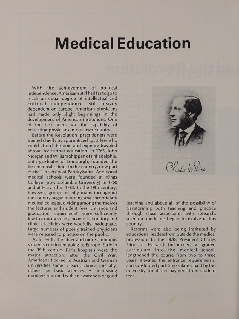 With the achievement of political independence, Americans still had far to go to reach an equal degree of intellectual and cultural independence. Still heavily dependent on Europe, American physicians had made only slight beginnings in the development of American institutions. One of the first needs was the capability of educating physicians in our own country. Before the Revolution, practitioners were trained chiefly by apprenticeship; a few who could afford the time and expense traveled abroad for further education. In 1765, John Morgan and William Shippen of Philadelphia, both graduates of Edinburgh, founded the first medical school in the country, now part of the University of Pennsylvania. Additional medical schools were founded at Kings College (now Columbia University) in 1768 and at Harvard in 1783. In the 19th century, however, groups of physicians throughout the country began founding small proprietary medical colleges, dividing among themselves the lectures and student fees. Entrance and graduation requirements were sufficiently low to insure a steady income. Laboratory and clinical facilities were woefully inadequate. Large numbers of poorly trained physicians were released to practice on the public. As a result, the abler and more ambitious students continued going to Europe. Early in the 19th century Paris hospitals were the major attraction; after the Civil War, Americans flocked to Austrian and German universities, some to learn a clinical specialty, others the basic sciences. As increasing numbers returned with an awareness of good  teaching and above all of the possibility of transforming both teaching and practice through close association with research, scientific medicine began to evolve in this country. Reforms were also being instituted by educational leaders from outside the medical profession. In the 1870s President Charles Eliot of Harvard introduced a_ graded curriculum into the medical school, lengthened the course from two to three years, elevated the entrance requirements, and substituted part-time salaries paid by the university for direct payment from student fees.