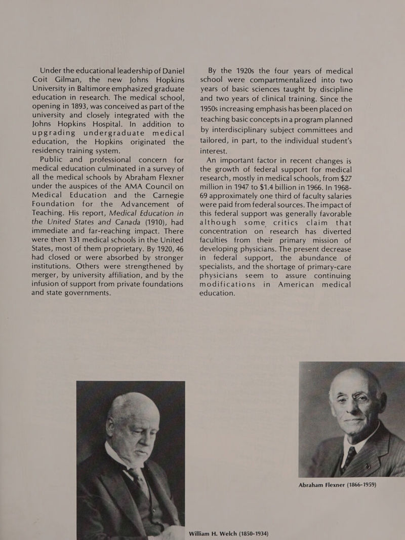 Under the educational leadership of Daniel Coit Gilman, the new Johns Hopkins University in Baltimore emphasized graduate education in research. The medical school, opening in 1893, was conceived as part of the university and closely integrated with the Johns Hopkins Hospital. In addition to upgrading undergraduate medical education, the Hopkins originated the residency training system. Public and professional concern for medical education culminated in a survey of all the medical schools by Abraham Flexner under the auspices of the AMA Council on Medical Education and the Carnegie Foundation for the Advancement of Teaching. His report, Medical Education in the United States and Canada (1910), had immediate and far-reaching impact. There were then 131 medical schools in the United States, most of them proprietary. By 1920, 46 had closed or were absorbed by stronger institutions. Others were strengthened by merger, by university affiliation, and by the infusion of support from private foundations and state governments.  By the 1920s the four years of medical school were compartmentalized into two years of basic sciences taught by discipline and two years of clinical training. Since the 1950s increasing emphasis has been placed on teaching basic concepts ina program planned by interdisciplinary subject committees and tailored, in part, to the individual student’s interest. An important factor in recent changes is the growth of federal support for medical research, mostly in medical schools, from $27 million in 1947 to $1.4 billion in 1966. In 1968- 69 approximately one third of faculty salaries were paid from federal sources. The impact of this federal support was generally favorable although some critics claim that concentration on research has diverted faculties from their primary mission of developing physicians. The present decrease in federal support, the abundance of specialists, and the shortage of primary-care physicians seem to assure continuing modifications in American medical education. 