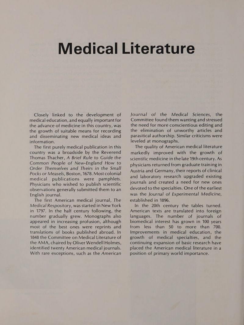 Closely linked to the development of medical education, and equally important for the advance of medicine in this country, was the growth of suitable means for recording and disseminating new medical ideas and information. The first purely medical publication in this country was a broadside by the Reverend Thomas Thacher, A Brief Rule to Guide the Common People of New-England How to Order Themselves and Theirs in the Small Pocks or Measels, Boston, 1678. Most colonial medical publications were pamphlets. Physicians who wished to publish scientific observations generally submitted them to an English journal. The first American medical journal, The Medical Respository, was started in New York in 1797. In the half century following, the number gradually grew. Monographs also appeared in increasing profusion, although most of the best ones were reprints and translations of books published abroad. In 1848 the Committee on Medical Literature of the AMA, chaired by Oliver Wendell Holmes, identified twenty American medical journals. With rare exceptions, such as the American Journal of the Medical Sciences, the Committee found them wanting and stressed the need for more conscientious editing and the elimination of unworthy articles and parasitical authorship. Similar criticisms were leveled at monographs. The quality of American medical literature markedly improved with the growth of scientific medicine in the late 19th century. As physicians returned from graduate training in Austria and Germany, their reports of clinical and laboratory research upgraded existing journals and created a need for new ones devoted to the specialties. One of the earliest was the Journal of Experimental Medicine, established in 1896. In the 20th century the tables turned. American texts are translated into foreign languages. The number of journals of biomedical interest has grown in 100 years from less than 50 to more than 700. Improvements in medical education, the growth of medical specialties, and the continuing expansion of basic research have placed the American medical literature in a position of primary world importance.