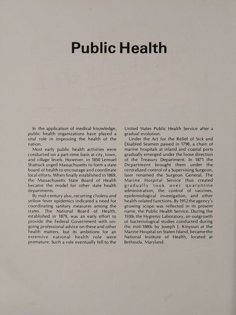 In the application of medical knowledge, public health organizations have played a vital role in improving the health of the nation. Most early public health activities were conducted on a part-time basis at city, town, and village levels. However, in 1850 Lemuel Shattuck urged Massachusetts to form a state board of health to encourage and coordinate local efforts. When finally established in 1869, the Massachusetts State Board of Health became the model for other state health departments. By mid-century also, recurring cholera and yellow fever epidemics indicated a need for coordinating sanitary measures among the states. The National Board of Health, established in 1879, was an early effort to provide the Federal Government with on- going professional advice on these and other health matters, but its ambitions for an extensive national health role were premature. Such a role eventually fell to the United States Public Health Service after a gradual evolution. Under the Act for the Relief of Sick and Disabled Seamen passed in 1798, a chain of marine hospitals at inland and coastal ports gradually emerged under the loose direction of the Treasury Department. In 1871 the Department brought them under the centralized control of a Supervising Surgeon, later renamed the Surgeon General. The Marine Hospital Service thus created gradually took over quarantine administration, the control of vaccines, epidemiological investigation, and other health-related functions. By 1912 the agency’s growing scope was reflected in its present name, the Public Health Service. During the 1930s the Hygienic Laboratory, an outgrowth of bacteriological studies conducted during the mid-1880s by Joseph J. Kinyoun at the Marine Hospital on Staten Island, became the National Institute of Health, located at Bethesda, Maryland.