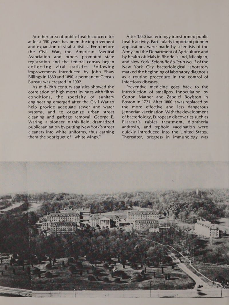 Another area of public health concern for at least 150 years has been the improvement and expansion of vital statistics. Even before the Civil War, the American Medical Association and others promoted state registration and the federal census began collecting vital statistics. Following improvements introduced by John Shaw Billings in 1880 and 1890, a permanent Census Bureau was created in 1902. As mid-19th century statistics showed the correlation of high mortality rates with filthy conditions, the specialty of sanitary engineering emerged after the Civil War to help provide adequate sewer and water systems, and to organize urban street  After 1880 bacteriology transformed public health activity. Particularly important pioneer applications were made by scientists of the Army and the Department of Agriculture and by health officials in Rhode Island, Michigan, and New York. Scientific Bulletin No. 1 of the New York City bacteriological laboratory marked the beginning of laboratory diagnosis as a routine procedure in the control of infectious diseases. Preventive medicine goes back to the introduction of smallpox innoculation by Cotton Mather and Zabdiel Boylston in Boston in 1721. After 1800 it was replaced by the more effective and less dangerous Jennerian vaccination. With the development of bacteriology, European discoveries such as Pasteur’s rabies treatment, diphtheria antitoxin, and typhoid vaccination were quickly introduced into the United States. Thereafter, progress in immunology was