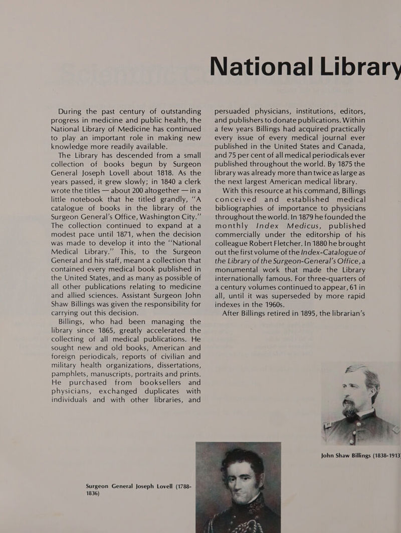 During the past century of outstanding progress in medicine and public health, the National Library of Medicine has continued to play an important role in making new knowledge more readily available. The Library has descended from a small collection of books begun by Surgeon General Joseph Lovell about 1818. As the years passed, it grew slowly; in 1840 a clerk wrote the titles — about 200 altogether —ina little notebook that he titled grandly, “A catalogue of books in the library of the Surgeon General’s Office, Washington City.” The collection continued to expand at a modest pace until 1871, when the decision was made to develop it into the “‘National Medical Library.” This, to the Surgeon General and his staff, meant a collection that contained every medical book published in the United States, and as many as possible of all other publications relating to medicine and allied sciences. Assistant Surgeon John Shaw Billings was given the responsibility for carrying out this decision. Billings, who had been managing the library since 1865, greatly accelerated the collecting of all medical publications. He sought new and old books, American and foreign periodicals, reports of civilian and military health organizations, dissertations, pamphlets, manuscripts, portraits and prints. He purchased from booksellers and physicians, exchanged duplicates with individuals and with other libraries, and 1836)  persuaded physicians, institutions, editors, and publishers to donate publications. Within a few years Billings had acquired practically every issue of every medical journal ever published in the United States and Canada, and 75 per cent of all medical periodicals ever published throughout the world. By 1875 the library was already more than twice as large as the next largest American medical library. With this resource at his command, Billings conceived and established medical bibliographies of importance to physicians throughout the world. In 1879 he founded the monthly Index Medicus, published commercially under the editorship of his colleague Robert Fletcher. In 1880 he brought out the first volume of the Index-Catalogue of the Library of the Surgeon-General’s Office, a monumental work that made the Library internationally famous. For three-quarters of a century volumes continued to appear, 61 in all, until it was superseded by more rapid indexes in the 1960s. After Billings retired in 1895, the librarian’s 