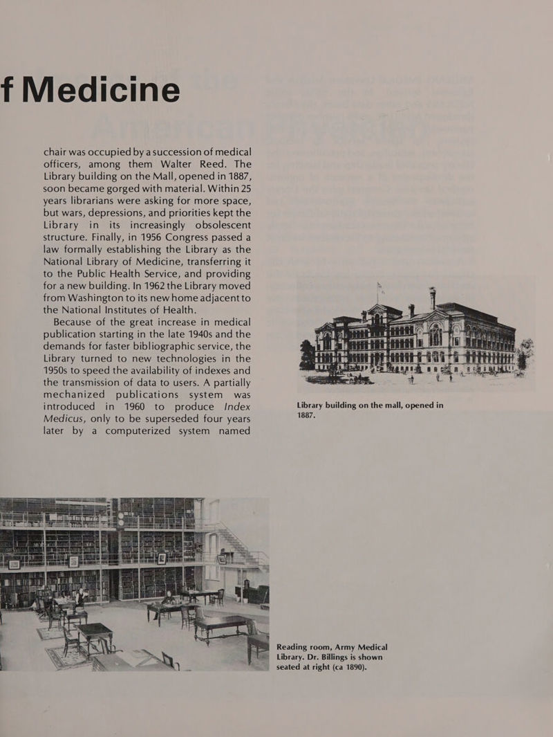 f Medicine chair was occupied by a succession of medical officers, among them Walter Reed. The Library building on the Mall, opened in 1887, soon became gorged with material. Within 25 years librarians were asking for more space, but wars, depressions, and priorities kept the Library in its increasingly obsolescent structure. Finally, in 1956 Congress passed a law formally establishing the Library as the National Library of Medicine, transferring it to the Public Health Service, and providing for anew building. In 1962 the Library moved from Washington to its new home adjacent to the National Institutes of Health. Because of the great increase in medical publication starting in the late 1940s and the demands for faster bibliographic service, the Library turned to new technologies in the 1950s to speed the availability of indexes and the transmission of data to users. A partially mechanized publications system was  1887. Reading room, Army Medical Library. Dr. Billings is shown seated at right (ca 1890). 
