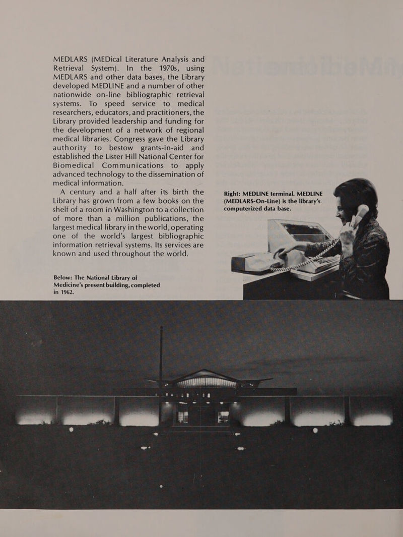 MEDLARS (MEDical Literature Analysis and Retrieval System). In the 1970s, using MEDLARS and other data bases, the Library developed MEDLINE and a number of other nationwide on-line bibliographic retrieval systems. To speed service to medical researchers, educators, and practitioners, the Library provided leadership and funding for the development of a network of regional medical libraries. Congress gave the Library authority to bestow grants-in-aid and established the Lister Hill National Center for Biomedical Communications to apply advanced technology to the dissemination of medical information. A century and a half after its birth the Library has grown from a few books on the shelf of a room in Washington to a collection of more than a million publications, the largest medical library inthe world, operating one of the world’s largest bibliographic information retrieval systems. Its services are known and used throughout the world. Below: The National Library of Medicine’s present building, completed in 1962.              Right: MEDLINE terminal. MEDLINE (MEDLARS-On-Line) is the library’s computerized data base. 