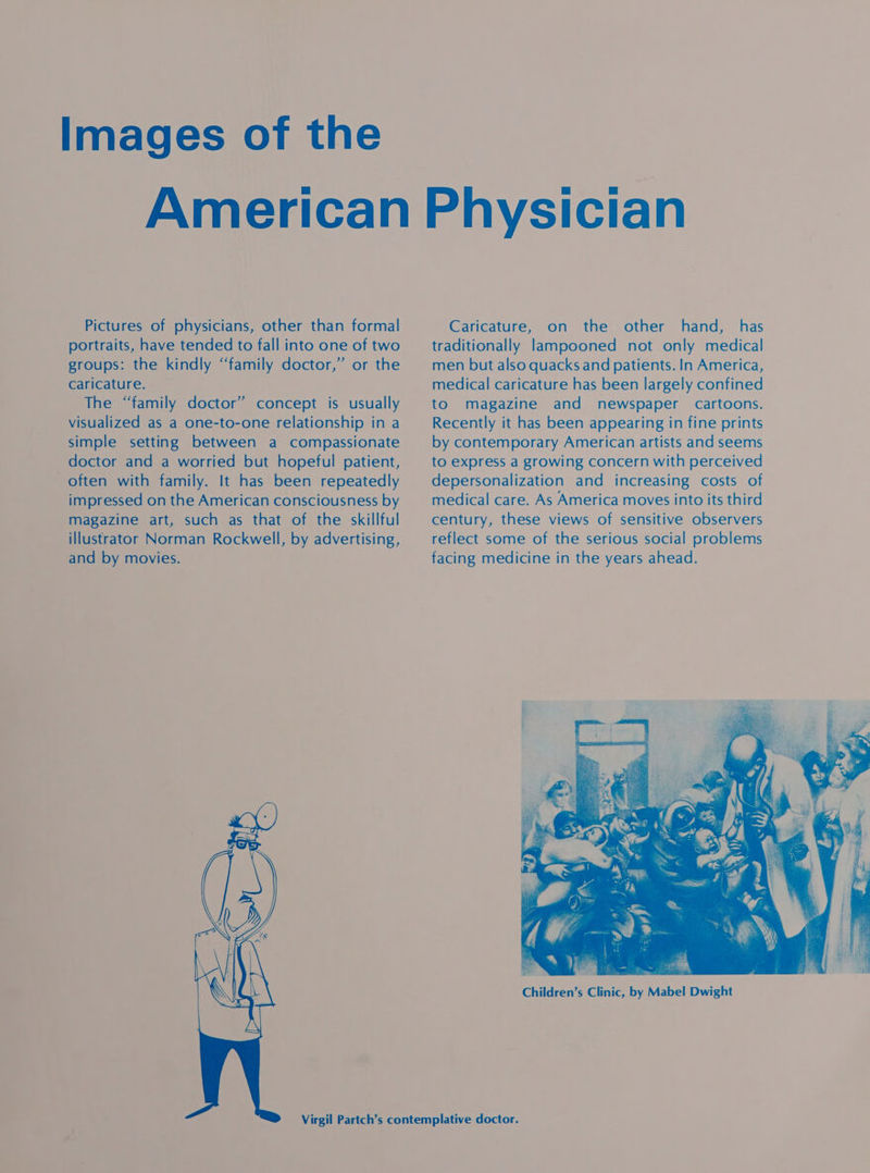 Images of the Pictures of physicians, other than formal portraits, have tended to fall into one of two groups: the kindly “family doctor,” or the caricature. The “family doctor” concept is usually visualized as a one-to-one relationship in a simple setting between a compassionate doctor and a worried but hopeful patient, impressed on the American consciousness by magazine art, such as that of the skillful illustrator Norman Rockwell, by advertising, and by movies.  Caricature, on the other hand, has traditionally lampooned not only medical men but also quacks and patients. In America, medical caricature has been largely confined to magazine and newspaper cartoons. Recently it has been appearing in fine prints by contemporary American artists and seems to express a growing concern with perceived depersonalization and increasing costs of medical care. As America moves into its third century, these views of sensitive observers reflect some of the serious social problems facing medicine in the years ahead.  Children’s Clinic, by Mabel Dwight