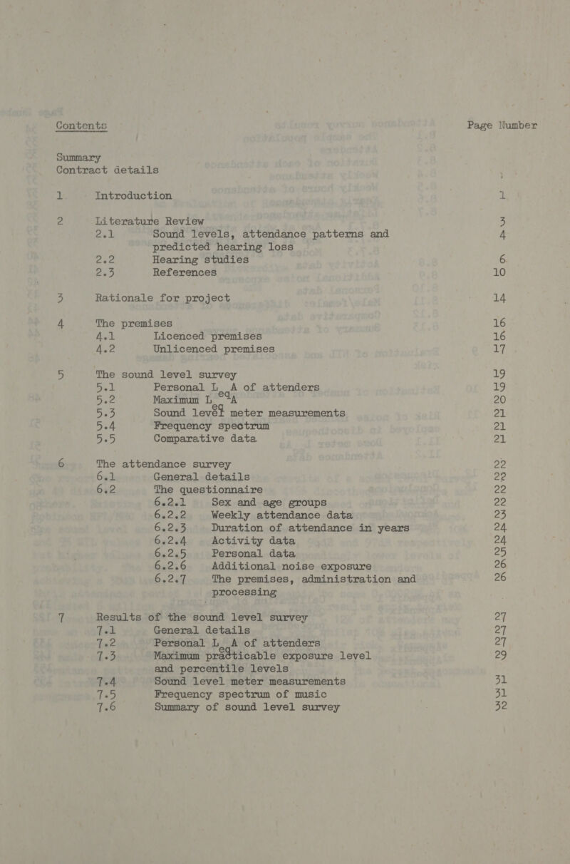 Contents Page Number Summary Contract details BE Introduction iL 2 Literature Review 3 2el Sound levels, attendance patterns and 4 predicted hearing loss eee Hearing studies 6 ae References 10 3 Rationale for project 14 4 The premises 16 A.1 Licenced premises 16 4.2 Unlicenced premises 17 5 The sound level survey 19 ores Personal L A of attenders 19 5.2 Maximum L °%A 20 5. Sound levét meter measurements 21 ery: t Frequency spectrum 21 abe Comparative data 21 6 The attendance survey 22 bed General details 22 6.2 The questionnaire 22 6eAed Sex and age groups 22 66202 Weekly attendance data 23 60283 Duration of attendance in years 24 6.2.4 Activity data 24 6.2.5 Personal data vas) 6.2.6 Additional noise exposure 26 bo. cel The premises, administration and 26 processing 7 Results of the sound level survey 27 dod General details 27 Let Personal L, A of attenders 27 hes Maximum pra¢ticable exposure level 29 and percentile levels 7.4 Sound level meter measurements 31 Tad Frequency spectrum of music 31 128 Summary of sound level survey ; 32