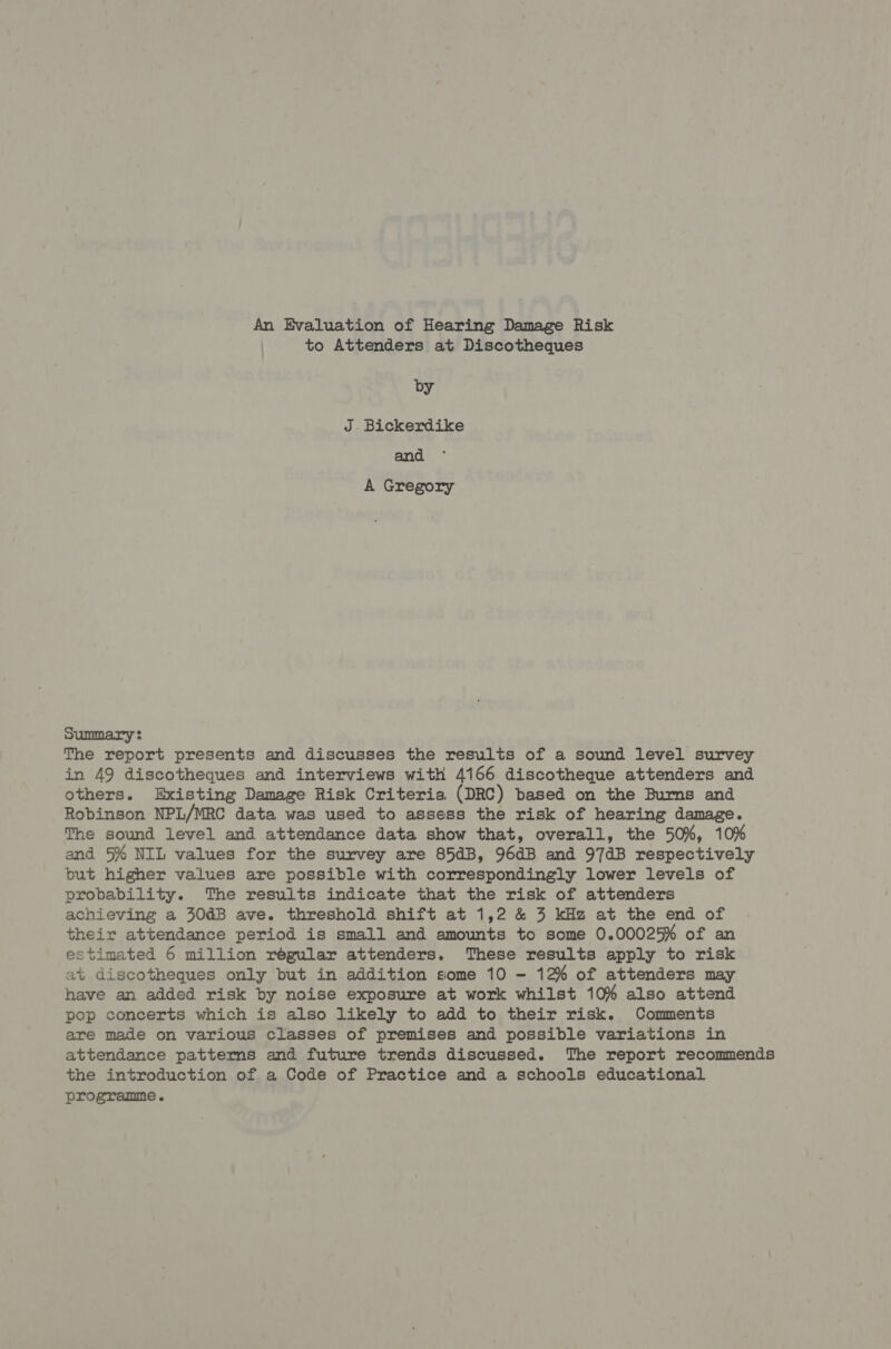 An Evaluation of Hearing Damage Risk to Attenders at Discotheques by J Bickerdike and. A Gregory Summary : The report presents and discusses the results of a sound level survey in 49 discotheques and interviews with 4166 discotheque attenders and others. Existing Damage Risk Criteria (DRC) based on the Burns and Robinson NPL/MRC data was used to assess the risk of hearing damage. The sound level and attendance data show that, overall, the 50%, 10% and 5% NIL values for the survey are 85dB, 96dB and 97dB respectively but higher values are possible with correspondingly lower levels of probability. The results indicate that the risk of attenders achieving a 30dB ave. threshold shift at 1,2 &amp; 3 kHz at the end of their attendance period is small and amounts to some 0.00025% of an estimated 6 million régular attenders. These results apply to risk at discotheques only but in addition some 10 - 12% of attenders may have an added risk by noise exposure at work whilst 10% also attend pop concerts which is also likely to add to their risk. Comments are made on various classes of premises and possible variations in attendance patterns and future trends discussed. The report recommends the introduction of a Code of Practice and a schools educational programme.