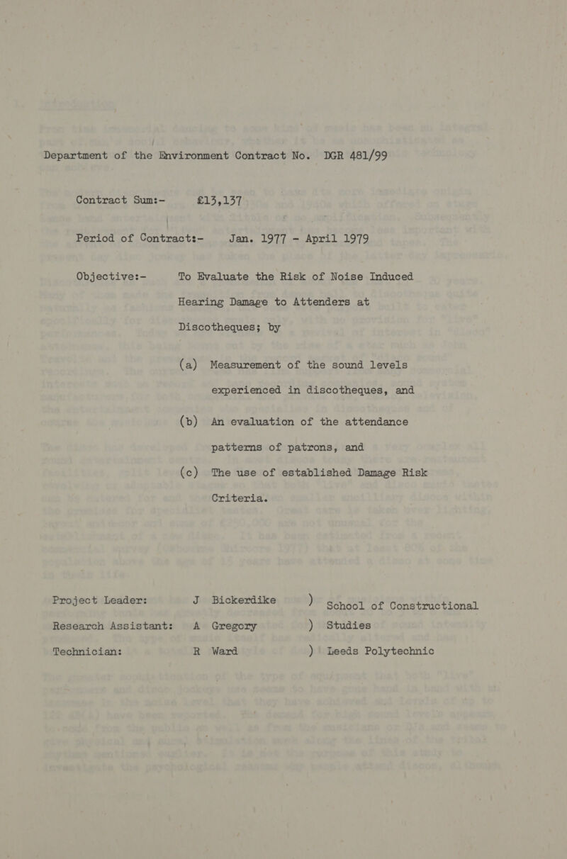 Department of the Environment Contract No. DGR 481/99 Contract Sum:- | ae Pes | Period of Contracts- Jan. 1977 - April 1979 Objective:- To Evaluate the Risk of Noise Induced Hearing Damage to Attenders at Discotheques; by (a) Measurement of the sound levels experienced in discotheques, and (b) An evaluation of the attendance patterns of patrons, and (c) The use of established Damage Risk Criteria. Project Leader: J Bickerdike ) BS Sepa o GS, EEE at Research Assistant: A Gregory ) Studies Technician: R Ward ) Leeds Polytechnic