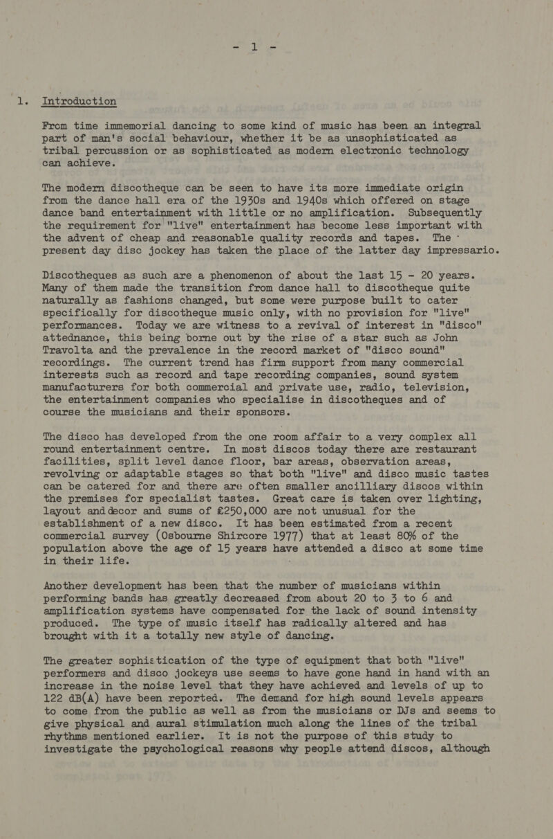 ie Introduction From time immemorial dancing to some kind of music has been an integral part of man's social behaviour, whether it be as unsophisticated as tribal percussion or as sophisticated as modern electronic technology can achieve. The modern discotheque can be seen to have its more immediate origin from the dance hall era of the 1930s and 1940s which offered on stage dance band entertainment with little or no amplification. Subsequently the requirement for live entertainment has become less important with the advent of cheap and reasonable quality records and tapes. The - present day disc jockey has taken the place of the latter day impressario. Discotheques as such are a phenomenon of about the last 15 - 20 years. Many of them made the transition from dance hall to discotheque quite naturally as fashions changed, but some were purpose built to cater specifically for discotheque music only, with no provision for live performances. Today we are witness to a revival of interest in disco attednance, this being borne out by the rise of a star such as John Travolta and the prevalence in the record market of disco sound recordings. The current trend has firm support from many commercial interests such as record and tape recording companies, sound system manufacturers for both commercial and private use, radio, television, the entertainment companies who specialise in discotheques and of course the musicians and their sponsors. The disco has developed from the one room affair to a very complex all round entertainment centre. In most discos today there are restaurant facilities, split level dance floor, bar areas, observation areas, revolving or adaptable stages so that both live and disco music tastes can be catered for and there are often smaller ancilliary discos within the premises for specialist tastes. Great care is taken over lighting, layout anddecor and sums of £250,000 are not unusual for the establishment of a new disco. It has been estimated from a recent commercial survey (Osbourne Shircore 1977) that at least 80% of the population above the age of 15 years have attended a disco at some time in their life. ; Another development has been that the number of musicians within performing bands has greatly decreased from about 20 to 3 to 6 and amplification systems have compensated for the lack of sound intensity produced. The type of music itself has radically altered and has brought with it a totally new style of dancing. The greater sophistication of the type of equipment that both live performers and disco jockeys use seems to have gone hand in hand with an increase in the noise level that they have achieved and levels of up to 122 dB(A) have been reported. The demand for high sound levels appears to come from the public as well as from the musicians or DJs and seems to give physical and aural stimulation much along the lines of the tribal rhythms mentioned earlier. It is not the purpose of this study to investigate the psychological reasons why people attend discos, although
