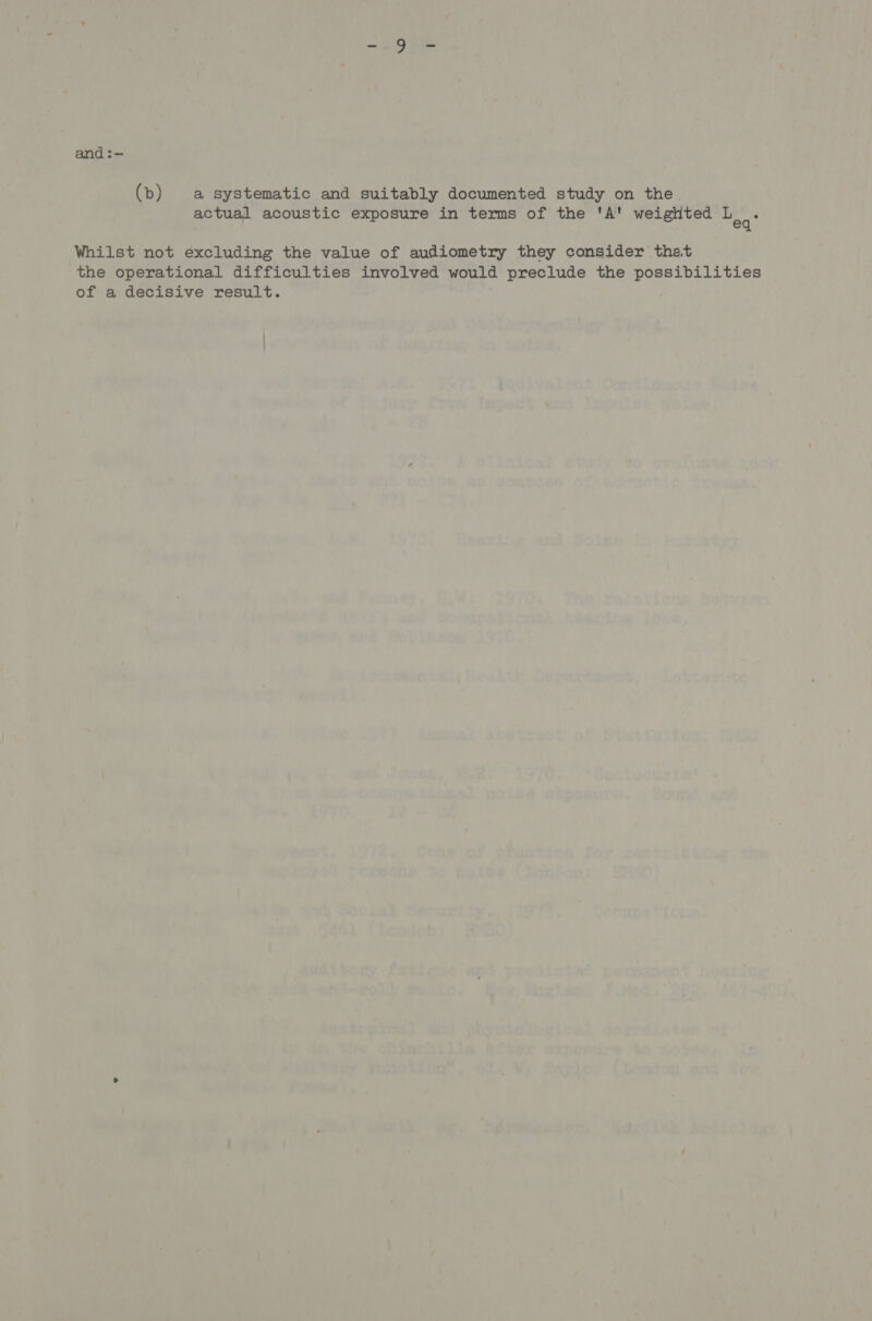 and :— (b) a systematic and suitably documented study on the actual acoustic exposure in terms of the 'A' weighted oh Whilst not excluding the value of audiometry they consider that the operational difficulties involved would preclude the possibilities of a decisive result.