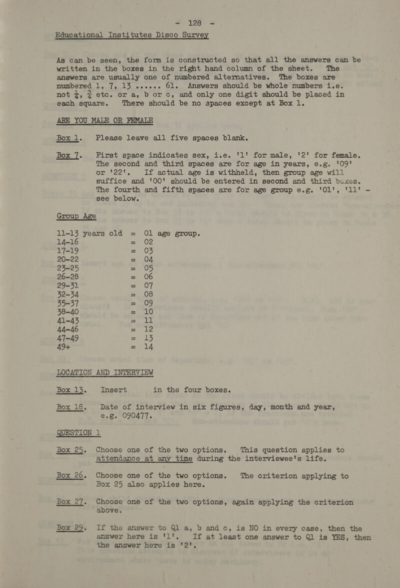 Box l. Box 7. Grou 14-16 17-19 20-22 23-25 26-28 29-31 32-34 35=37 38-40 41-43 44-46 47-49 49+ Please leave all five spaces blank. First space indicates sex, i.e. 'l' for male, '2' for female. The second and third spaces are for age in years, e.g. '09' ox: ‘22, If actual age is withheld, then group age will suffice and '00' should be entered in second and third bcxes. The fourth and fifth spaces are for age group e.g. '01', 'll' - see below. hon tv WF ae Be an Oe O —~} Box 13. Insert in the four boxes. Box 18. Date of interview in six figures, day, month and year, e.g. 090477. QUESTION 1 Box 25. Choose one of the two options. This question applies to Box 26. Box 27. Box 29. attendance at any time during the interviewee's life. Choose one of the two options. The criterion applying to Box 25 also applies here. Choose one of the two options, again applying the criterion above. If the answer to Ql a, b and c, is NO in every case, then the answer here is 'l1', If at least one answer to Ql is YES, then the answer here is '2',