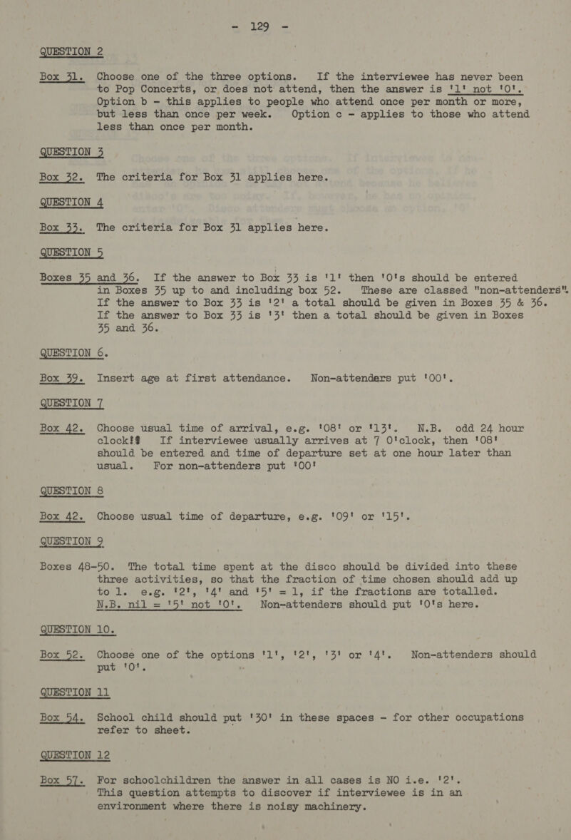 - 129 - QUESTION 2 Box 31. Choose one of the three options. If the interviewee has never been to Pop Concerts, or does not attend, then the answer is 'l' not '0'. Option b — this applies to people who attend once per month or more, but less than once per week. Option c — applies to those who attend less than once per month. QUESTION 3 Box 32. The criteria for Box 31 applies here. QUESTION 4 Box 33. The criteria for Box 31 applies here. QUESTION 5 Boxes 35 and 36. If the answer to Box 33 is '1' then '0's should be entered in Boxes 55 up to and including box 52. These are classed non-attenders, If the answer to Box 33 is '2' a total should be given in Boxes 35 &amp; 36. If the answer to Box 33 is '3' then a total should be given in Boxes 35 and 36. QUESTION 6. Box 39. Insert age at first attendance. Non-attenders put '0O'. QUESTION 7 Box 42. Choose usual time of arrival, e.g. '08' or '13'. N.B. odd 24 hour clock?!#% If interviewee usually arrives at 7 O'clock, then '08! should be entered and time of departure set at one hour later than usual. For non-attenders put ‘00! QUESTION 8 Box 42. Choose usual time of departure, e.g. '09' or '15'. QUESTION 9 Boxes 48-50. The total time spent at the disco should be divided into these three activities, so that the fraction of time chosen should add up tol. e.g. '2', '4' and '5' =1, if the fractions are totalled. N.B. nil = '5' not '0'. Non-attenders should put 'O's here. QUESTION 10. Box 52. Choose one of the options '1l', '2', '3' or '4'. Non-attenders should put ‘O*'. . QUESTION 11 Box 54. School child should put '30' in these spaces - for other occupations refer to sheet. QUESTION 12 Box 57. For schoolchildren the answer in all cases is NO i.e. '2'. This question attempts to discover if interviewee is in an environment where there is noisy machinery.